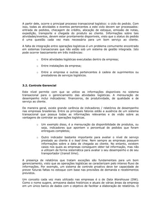 A partir dele, ocorre o principal processo transacional logístico: o ciclo do pedido. Com
isso, todas as atividades e eventos pertencentes a este ciclo devem ser processados:
entrada de pedidos, checagem de crédito, alocação de estoque, emissão de notas,
expedição, transporte e chegada do produto ao cliente. Informações sobre tais
atividades/eventos, devem estar prontamente disponíveis, visto que o status do pedido
é uma questão cada vez mais necessária para um bom serviço ao cliente.
A falta de integração entre operações logísticas é um problema comumente encontrado
em sistemas transacionais que não estão sob um sistema de gestão integrada. Isto
pode ocorrer basicamente em três instâncias:
o

Entre atividades logísticas executadas dentro da empresa;

o

Entre instalações da empresa;

o

Entre a empresa e outras pertencentes à cadeia de suprimentos ou
prestadores de serviços logísticos.

3.2. Controle Gerencial
Este nível permite com que se utilize as informações disponíveis no sistema
transacional para o gerenciamento das atividades logísticas. A mensuração de
desempenho inclui indicadores: financeiros, de produtividade, de qualidade e de
serviço ao cliente.
De maneira geral, existe grande carência de indicadores / relatórios de desempenho
nas empresas brasileiras. Entre os principais fatores estão a ausência de um sistema
transacional que possua todas as informações relevantes e de visão sobre as
vantagens de controlar as operações logísticas.
o

Um exemplo disso, é a mensuração da disponibilidade de produtos, ou
seja, indicadores que apontem o percentual de pedidos que foram
entregues completos;

o

Outro indicador bastante importante para avaliar o nível de serviço
prestado ao cliente é o lead time. Nem sempre as empresas possuem
informações sobre a data de chegada ao cliente. No entanto, existem
casos nos quais as empresas conseguem obter tal informação, mas não
a utilizam de forma sistemática para avaliar o seu desempenho e de seu
transportador (transit time).

A presença de relatórios que tratam exceções são fundamentais para um bom
gerenciamento, visto que as operações logísticas se caracterizam pelo intenso fluxo de
informações. Por exemplo, um sistema de controle proativo deve ter capacidade de
prever futuras faltas no estoque com base nas previsões de demanda e recebimentos
previstos.
Um conceito cada vez mais utilizado nas empresas é o de Data Warehouse (DW).
Como o nome sugere, armazena dados históricos e atuais de várias áreas da empresa
em um único banco de dados com o objetivo de facilitar a elaboração de relatórios. O

 