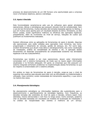 processo de desenvolvimento de um DW fornece uma oportunidade para a empresa
rever e formalizar objetivos, planos e estratégia.
3.3. Apoio à Decisão
Esta funcionalidade caracteriza-se pelo uso de softwares para apoiar atividades
operacionais, táticas e estratégicas que possuem elevado nível de complexidade. Sem
o uso de tais ferramentas, muitas decisões são tomadas baseadas apenas no feeling, o
que em muitos casos aponta para um resultado distante do ótimo. Entretanto, se elas
forem usadas, existe significativa melhoria na eficiência das operações logísticas,
possibilitando, além do incremento do nível de serviço, reduções de custos que
justificam os investimentos realizados.
Existem diferenças entre as aplicações de ferramentas de apoio à decisão. Algumas
são operacionais, pois estão voltadas para operações mais rotineiras, tais como:
programação e roteamento de veículos, gestão de estoque, etc. Por outro lado,
existem ferramentas que atuam mais tática e estrategicamente, tais como: localização
de instalações, análise da rentabilidade de clientes e etc. A aplicação destas
ferramentas vai depender principalmente da complexidade existente nas atividades
logísticas e de seu custo/benefício.
Ferramentas que tendem a ser mais operacionais, devem estar inteiramente
conectadas com o sistema transacional, de modo que os inputs sejam informações
atualizadas e no formato adequado. Em geral, as empresas que não possuem um
sistema integrado enfrentam problemas na implementação destas ferramentas no que
diz respeito à conectividade com o sistema utilizado.
Em ambos os tipos de ferramentas de apoio à decisão, exige-se que o nível de
expertise dos usuários seja elevado para lidar com as dificuldades na implementação e
utilização. Caso contrário, existe necessidade de treinamento específico, o que ocorre
na maioria dos casos.

3.4. Planejamento Estratégico
No planejamento estratégico as informações logísticas são sustentáculos para o
desenvolvimento e aperfeiçoamento da estratégia logística. Com frequência, as
decisões tomadas são extensões do nível de apoio à decisão, embora sejam mais
abstratas, menos estruturadas e com foco no longo prazo. Como exemplo, podemos
citar as decisões baseadas em resultados de modelos de localização de instalações e
na análise da receptividade dos clientes à melhoria de um serviço.

 
