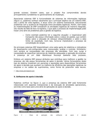 grande sucesso. Existem casos, que o projeto fica
principalmente à problemas no gerenciamento de mudanças.

comprometido

devido

Associando sistemas ERP à funcionalidade de sistemas de informações logísticas
(figura 1), podemos verificar claramente que o principal objetivo de um sistema ERP,
sob o ponto de vista logístico, é atuar como um sistema transacional, solucionando
problemas com a ausência de integração entre atividades logísticas. Porém, nem todas
as implementações de ERP consideram as atividades logísticas de maneira integrada,
isto resulta da falta de foco na logística, o que após o processo de implementação pode
trazer uma série de problemas para a gestão da logística.
o

Como exemplo podemos ter a seguinte situação: o responsável pelo
transporte não possui informação sobre o status do pedido, que contém
dados sobre a alocação de estoque (disponibilidade) e sobre a data
limite de expedição. Com isso, torna-se impraticável o processo de
consolidação de cargas.

Os principais sistemas ERP disponibilizam uma vasta gama de relatórios e indicadores
de desempenho pré-configurados para mensuração, análise e controle. Entretanto,
nem sempre as necessidades das empresas são atendidas. Com isso, surge a
necessidade de especificar estruturas de relatórios adequadas a operação da empresa.
A presença de um Data Warehouse favoreçe bastante este processo.
Embora um sistema ERP possua atributos que contribua para melhorar a gestão na
empresa, ele não possui ferramentas de apoio à decisão. Vários fornecedores deste
tipo de sistema investiram em parcerias e aquisições para disponibilizar ferramentas
de apoio à decisão que auxiliem na melhoria da eficiência das operações logísticas na
empresa e na cadeia de suprimentos, como forma de preencher esta lacuna.
1 - http://www.amrresearch.com

5. Softwares de apoio à decisão

Podemos verificar na figura 3, que a presença do sistema ERP está fortemente
relacionada com aspectos transacionais e de execução de atividades operacionais,
servindo como base para uma série de aplicações de apoio à decisão.

Figura

3

-

Áreas

de

aplicação

dos

softwares

de

apoio

à

decisão

 