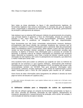 Obs: Clique na imagem para vê-la ampliada

Nem todas as áreas abordadas na figura 3 são especificamente logísticas. As
ferramentas logísticas mais comuns encontradas no mercado são para as seguintes
áreas: programação e roteamento de veículos, previsão da demanda, gerenciamento
do armazém e planejamento de estoques.
Vale destacar que os sistemas ERP possuem módulos de gerenciamento de armazéns,
cujo principal objetivo é gerenciar o fluxo de informações, através do controle de
posições e lote, regra FIFO, entre outras funcionalidades. Entretanto, funções
relacionadas com a existência de inteligência não são disponibilizadas.
Duas ferramentas que não foram comentadas anteriormente merecem destaque,
principalmente pela pouca difusão nas empresas brasileiras dos conceitos que as
norteiam. O primeiro é o módulo informações sobre a demanda. Nele são armazenados
dados mercadológicos sobre a concorrência, dados obtidos a partir dos PDV (ponto de
venda) de seus principais clientes varejistas e ações promocionais tomadas pela
empresa. O objetivo é fornecer mais informações para o processo de previsão da
demanda. O segundo trata-se do módulo informações de transporte que armazena
dados referentes ao transporte, como frete e tempo de trânsito, visando auxiliar na
otimização da rede logística, bem como no planejamento de transporte, que determina
o melhor modal para certas rotas.
Uma excelente fonte para avaliar os softwares que poderão ser úteis na melhoria da
operação de sua empresa é o guia Logistics Software , desenvolvido pela Andersen
Consulting para o Council of Logistics Management (CLM). As edições são anuais e são
comercializadas também em CD-ROM. Este guia apresenta informações sobre
fornecedores, softwares, funções /aplicações, custo, tempo de implementação e outros
dados necessários para o início de uma pesquisa para escolha de um software.
Outra forma de obter informações sobre fonecedores de software é através da home
page do Centro de Estudos em Logística (CEL) .
2 - Para obter maiores informações sobre o guia Logistics Software entre em contato com o CLM pelo e-mail:
clmadmin@clm1.org
3
http://www.cel.coppead.ufrj.br

6.

Softwares

voltados

para

a

integração

da

cadeia

de

suprimentos

Este tipo de software agrega um conjunto de ferramentas apresentadas na figura 3,
tais como: previsão da demanda, otimização da rede logística, planejamento de
transporte, planejamento e sequenciamento da produção, entre outras. Na verdade, é
uma evolução de sistemas de apoio à decisão.

 