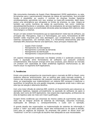São comumente chamados de Supply Chain Management (SCM) applications, ou seja,
ferramentas para o gerenciamento integrado da cadeia de suprimentos. Sua principal
função é possibilitar ao usuário o controle de diversas funções logísticas
simultaneamente, permitindo com isso, analisar os trade-offs existentes. Além disso,
possui uma abrangência que ultrapassa os limites da empresa, ou seja, integra-se
também aos outros membros da cadeia de suprimentos, tais como: indústrias,
atacadistas/distribuidores e varejistas, além de prestadores de serviços logísticos. Isto
torna-se possível graças a conectividade oferecida pelas tecnologias EDI (eletronic data
interchange) e a Internet.
Se por um lado existem fornecedores que se especializaram neste tipo de software, (os
principais são: Manugistics, Caps e i2 Technologies), por outro, fornecedores de ERP
também estão migrando para esta abordagem, que complementa seus poderosos
sistemas transacionais. Um exemplo disso, é a ferramenta desenvolvida pela SAP
chamada APO (Advanced Planner and Optimizer). Seus principais módulos são:
o
o
o
o
o

Supply Chain Cockpit
Planejamento da rede logística
Planejamento e previsão da demanda
Planejamento da distribuição
Planejamento e sequenciamento da produção

Um aspecto interessante evidenciado nos Estados Unidos é o acelerado processo de
fusão e aquisição entre fornecedores de softwares que possuem produtos
complementares. Eles buscam sinergia entre seus produtos, para oferecer ao mercado
um produto com capacidade de tratar problemas logísticos interfuncionais ou até
mesmo atuar no segmento SCM Applications.
7. Tendências
Existe uma grande perspectiva de crescimento para o mercado de ERP no Brasil, como
pudemos observar anteriormente. Isto se justifica pelo vasto mercado existente. A
maioria das empresas brasileiras não possuem sistemas totalmente integrados. Além
disso, as organizações que implementaram um sistema ERP começam a desfrutar e
quantificar os benefícios de uma gestão integrada, propagando ainda mais a idéia que
este tipo de solução é altamente benéfica.
Com uma maior difusão de sistemas ERP, existirá um favorecimento para alavancar as
operações logísticas, baseado principalmente na aquisição de softwares de apoio à
decisão, bem como de SCM Applications. Isto exigirá das organizações, profissionais da
área de logística cada vez mais com maior qualificação.
Surgem fortes evidências que empresas da mesma cadeia de suprimentos cada vez
mais irão se integrar através de sistemas de informação, reduzindo incertezas,
duplicações de esforços e, consequentemente, o custo com a operação.
O grande desafio das organizações na implementação de sistemas de informação é
avaliar o "valor" que estes pacotes, sejam eles transacionais ou de apoio à decisão,
trará para os negócios da empresa. As empresas não podem se deixar levar por
"modismos" e sim ter a convicção da escolha mais adequada as suas necessidades.

 
