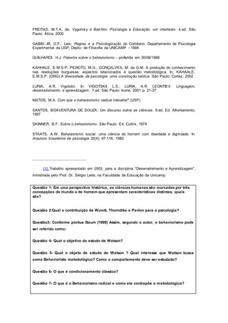 FREITAS, M.T.A. de. Vygotsky e Bakhtin: Psicologia e Educação: um intertexto. 4.ed. São
Paulo: Ática, 2000
GABBI JR, O.F.. Leis, Regras e a Psicologização do Cotidiano. Departamento de Psicologia
Experimental da USP; Depto. de Filosofia da UNICAMP - 1884
GUILHARDI, H.J. Palestra sobre o behaviorismo - proferida em 30/08/1988
KAHHALE, E.M.S.P; PEIXOTO, M.G.; GONÇALVES, M. da G.M. A produção do conhecimento
nas revoluções burguesas: aspectos relacionados à questão metodológica. In, KAHAALE,
E.M.S.P. (ORG) A diversidade da psicologia: uma construção teórica. São Paulo: Cortez, 2002
LURIA, A.R. Vigotskii. In: VIGOTSKII, L.S.; LURIA, A.R. LEONTIEV. Linguagem,
desenvolvimento e aprendizagem. 7.ed. São Paulo: Icone, 2001 p. 21-37
MATOS, M.A. Com que o behaviorismo radical trabalha? (USP)
SANTOS, BOAVENTURA DE SOUZA. Um discurso sobre as ciências. 9.ed. Ed. Afrontamento,
1997
SKINNER, B.F. Sobre o behaviorismo. São Paulo: Ed. Cultrix, 1974
STAATS, A.W. Behaviorismo social: uma ciência do homem com liberdade e dignidade. In:
Arquivos brasileiros de psicologia 32(4): 97-116, 1980
[1] Trabalho apresentado em 2003, para a disciplina "Desenvolvimento e Aprendizagem",
ministrada pelo Prof. Dr. Sérgio Leite, na Faculdade de Educação da Unicamp.
Questão 1: Em uma perspectiva histórica, as ciências humanas são marcadas por três
concepções de mundo e de homem que apresentam características distintas, quais
são?
Questão 2:Qual a contribuição de Wundt, Thorndike e Pavlov para a psicologia?
Questão3: Conforme pontua Baum (1999) Assim, segundo o autor, o behaviorismo pode
ser referido como:
Questão 4- Qual o objetivo do estudo de Watson?
Questão 5- Qual o objeto de estudo de Watson ? Qual interesse que Watson busca
como Behaviorista metodológico? Como o comportamento deve ser estudado?
Questão 6- O que é condicionamento clássico?
Questão 7- O que é o Behaviorismo radical e como ele contrapõe o metodológico?
 