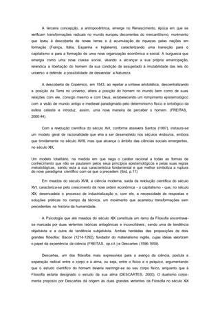 A terceira concepção, a antropocêntrica, emerge no Renascimento, época em que se
verificam transformações radicais no mundo europeu decorrentes do mercantilismo, movimento
que levou à descoberta de novas terras e à acumulação de riquezas pelas nações em
formação (França, Itália, Espanha e Inglaterra), caracterizando uma transição para o
capitalismo e para a formação de uma nova organização econômica e social. A burguesia que
emergia como uma nova classe social, visando a alcançar a sua própria emancipação,
reivindica a libertação do homem da sua condição de assujeitado à imutabilidade das leis do
universo e defende a possibilidade de desvendar a Natureza.
A descoberta de Copérnico, em 1543, ao rejeitar a síntese aristotélica, descentralizando
a posição da Terra no universo, altera a posição do homem no mundo bem como de suas
relações com ele, consigo mesmo e com Deus, estabelecendo um rompimento epistemológico
com a visão de mundo antigo e medieval paradigmado pelo determinismo físico e ontológico da
esfera celeste e introduz, assim, uma nova maneira de perceber o homem. (FREITAS,
2000:44).
Com a revolução científica do século XVI, conforme assevera Santos (1997), instaura-se
um modelo geral de racionalidade que viria a ser desenvolvido nos séculos vindouros, embora
que timidamente no século XVIII, mas que alcança o âmbito das ciências sociais emergentes,
no século XIX,
Um modelo totalitário, na medida em que nega o caráter racional a todas as formas de
conhecimento que não se pautarem pelos seus princípios epistemológicos e pelas suas regras
metodológicas, sendo esta a sua característica fundamental e que melhor simboliza a ruptura
do novo paradigma científico com os que o precedem (ibid, p.11)
Em meados do século XVIII, a ciência moderna, saída da revolução científica do século
XVI, caracteriza-se pelo crescimento da nova ordem econômica - o capitalismo - que, no século
XIX, desencadeia o processo de industrialização e, com ele, a necessidade de respostas e
soluções práticas no campo da técnica, um movimento que acarretou transformações sem
precedentes na história da humanidade.
A Psicologia que até meados do século XIX constituía um ramo da Filosofia encontrava-
se marcada por duas vertentes teóricas antagônicas e inconciliáveis, sendo uma de tendência
objetivista e a outra de tendência subjetivista. Ambas herdadas das proposições de dois
grandes filósofos: Bacon (1214-1292), fundador do materialismo inglês, cujas idéias valorizam
o papel da experiência da ciência (FREITAS, op.cit.) e Descartes (1596-1659).
Descartes, um dos filósofos mais expressivos para o avanço da ciência, postula a
separação radical entre o corpo e a alma, ou seja, entre o físico e o psíquico, argumentando
que o estudo científico do homem deveria restringir-se ao seu corpo físico, enquanto que à
Filosofia estaria designado o estudo da sua alma (DESCARTES, 2000). O dualismo corpo-
mente proposto por Descartes dá origem às duas grandes vertentes da Filosofia no século XIX
 