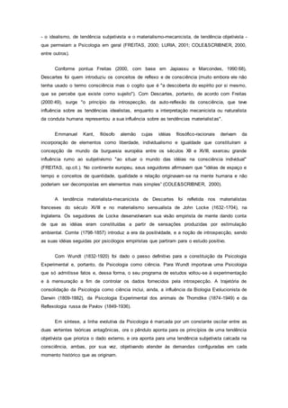 - o idealismo, de tendência subjetivista e o materialismo-mecanicista, de tendência objetivista -
que permeiam a Psicologia em geral (FREITAS, 2000; LURIA, 2001; COLE&SCRIBNER, 2000,
entre outros).
Conforme pontua Freitas (2000, com base em Japiassu e Marcondes, 1990:68),
Descartes foi quem introduziu os conceitos de reflexo e de consciência (muito embora ele não
tenha usado o termo consciência mas o cogito que é "a descoberta do espírito por si mesmo,
que se percebe que existe como sujeito"). Com Descartes, portanto, de acordo com Freitas
(2000:49), surge "o princípio da introspecção, da auto-reflexão da consciência, que teve
influência sobre as tendências idealistas, enquanto a interpretação mecanicista ou naturalista
da conduta humana representou a sua influência sobre as tendências materialistas".
Emmanuel Kant, filósofo alemão cujas idéias filosófico-racionais derivam da
incorporação de elementos como liberdade, individualismo e igualdade que constituíram a
concepção de mundo da burguesia européia entre os séculos XII e XVIII, exerceu grande
influência rumo ao subjetivismo "ao situar o mundo das idéias na consciência individual"
(FREITAS, op.cit.). No continente europeu, seus seguidores afirmavam que "idéias de espaço e
tempo e conceitos de quantidade, qualidade e relação originavam-se na mente humana e não
poderiam ser decompostas em elementos mais simples” (COLE&SCRIBNER, 2000).
A tendência materialista-mecanicista de Descartes foi refletida nos materialistas
franceses do século XVIII e no materialismo sensualista de John Locke (1632-1704), na
Inglaterra. Os seguidores de Locke desenvolveram sua visão empirista de mente dando conta
de que as idéias eram constituídas a partir de sensações produzidas por estimulação
ambiental. Comte (1798-1857) introduz a era da positividade, e a noção de introspecção, sendo
as suas idéias seguidas por psicólogos empiristas que partiram para o estudo positivo.
Com Wundt (1832-1920) foi dado o passo definitivo para a constituição da Psicologia
Experimental e, portanto, da Psicologia como ciência. Para Wundt importava uma Psicologia
que só admitisse fatos e, dessa forma, o seu programa de estudos voltou-se à experimentação
e à mensuração a fim de controlar os dados fornecidos pela introspecção. A trajetória de
consolidação da Psicologia como ciência inclui, ainda, a influência da Biologia Evolucionista de
Darwin (1809-1882), da Psicologia Experimental dos animais de Thorndike (1874-1949) e da
Reflexologia russa de Pavlov (1849-1936).
Em síntese, a linha evolutiva da Psicologia é marcada por um constante oscilar entre as
duas vertentes teóricas antagônicas, ora o pêndulo aponta para os princípios de uma tendência
objetivista que prioriza o dado externo, e ora aponta para uma tendência subjetivsta calcada na
consciência, ambas, por sua vez, objetivando atender às demandas configuradas em cada
momento histórico que as originam.
 