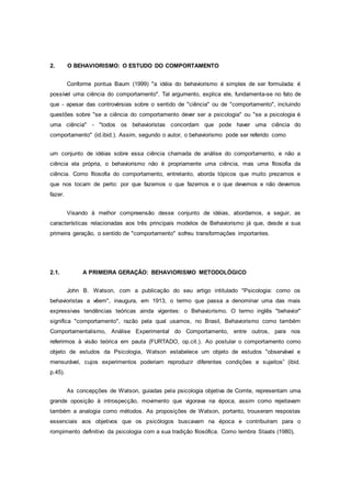 2. O BEHAVIORISMO: O ESTUDO DO COMPORTAMENTO
Conforme pontua Baum (1999) "a idéia do behaviorismo é simples de ser formulada: é
possível uma ciência do comportamento". Tal argumento, explica ele, fundamenta-se no fato de
que - apesar das controvérsias sobre o sentido de "ciência" ou de "comportamento", incluindo
questões sobre "se a ciência do comportamento dever ser a psicologia" ou "se a psicologia é
uma ciência" - "todos os behavioristas concordam que pode haver uma ciência do
comportamento" (id.ibid.). Assim, segundo o autor, o behaviorismo pode ser referido como
um conjunto de idéias sobre essa ciência chamada de análise do comportamento, e não a
ciência ela própria, o behaviorismo não é propriamente uma ciência, mas uma filosofia da
ciência. Como filosofia do comportamento, entretanto, aborda tópicos que muito prezamos e
que nos tocam de perto: por que fazemos o que fazemos e o que devemos e não devemos
fazer.
Visando à melhor compreensão desse conjunto de idéias, abordamos, a seguir, as
características relacionadas aos três principais modelos de Behaviorismo já que, desde a sua
primeira geração, o sentido de "comportamento" sofreu transformações importantes.
2.1. A PRIMEIRA GERAÇÃO: BEHAVIORISMO METODOLÓGICO
John B. Watson, com a publicação do seu artigo intitulado "Psicologia: como os
behavioristas a vêem", inaugura, em 1913, o termo que passa a denominar uma das mais
expressivas tendências teóricas ainda vigentes: o Behaviorismo. O termo inglês "behavior"
significa "comportamento", razão pela qual usamos, no Brasil, Behaviorismo como também
Comportamentalismo, Análise Experimental do Comportamento, entre outros, para nos
referirmos à visão teórica em pauta (FURTADO, op.cit.). Ao postular o comportamento como
objeto de estudos da Psicologia, Watson estabelece um objeto de estudos "observável e
mensurável, cujos experimentos poderiam reproduzir diferentes condições e sujeitos” (ibid.
p.45).
As concepções de Watson, guiadas pela psicologia objetiva de Comte, representam uma
grande oposição à introspecção, movimento que vigorava na época, assim como rejeitavam
também a analogia como métodos. As proposições de Watson, portanto, trouxeram respostas
essenciais aos objetivos que os psicólogos buscavam na época e contribuíram para o
rompimento definitivo da psicologia com a sua tradição filosófica. Como lembra Staats (1980),
 