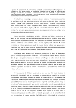 (...) antes do aparecimento do behaviorismo, o método fundamental para a Psicologia era o da
introspecção. Por algum tempo os psicólogos pensaram que a tarefa da psicologia era
investigar os conteúdos, a estrutura e o funcionamento da mente, realizando o sujeito um auto-
exame e relatando a sua experiência (...) o comportamento animal era igualmente interpretado
adotando-se o conceito de consciência humana.
O behaviorismo metodológico toma como base o realismo. O realismo defende a idéia
de que há um mundo real, que ocorre no mundo real, sendo que é a partir desse mundo real
externo - objetivo - que constituímos o nosso mundo interno - subjetivo. Paradoxalmente,
temos contato apenas com a nossa experiência interna que nos é dada pelos nossos sentidos.
Isso porque o mundo externo, objetivo, não nos é accessível diretamente. Assim, os nosso
sentidos nos fornecem apenas dados sensoriais sobre aquele comportamento real que nunca
conhecemos diretamente (BAUM, op.cit).
Como behaviorista metodológico, portanto, o interesse de Watson concentra-se na
busca de uma psicologia livre de conceitos mentalistas e de métodos subjetivos e que possa
reunir condições de prever e de controlar. Para tanto, torna-se importante, em compasso com o
realismo, estabelecer uma dicotomia entre o mundo objetivo-mundo subjetivo. À ciência,
constituída de métodos próprios ao estudo do mundo objetivo, caberia lidar apenas com o
mundo que está 'fora' do sujeito, o mundo que é compartilhado, accessível a outras pessoas e
com o qual, por conseguinte, todos poderiam, potencialmente, concordar.
Entendendo que o homem possui um aparato orgânico que se ajusta ao ambiente em
que vive por meio de equipamentos hereditários e pela formação de hábitos, Watson defende a
idéia de que o comportamento deve ser estudado como função de certas variáveis do meio,
sob o argumento de que certos estímulos levam o organismo a dar determinadas respostas.
Nessa linha de raciocínio, ele procura descrever os eventos comportamentais atribuindo-lhes
um caráter mecânico e o mais próximo possível da fisiologia, uma vez que as razões que
estariam subjacentes ao 'levar' o homem a desempenhar o comportamento deveriam ser
tratadas isoladamente.
O behaviorismo de Watson fundamenta-se em uma das leis mais famosas do
behaviorismo metodológico que é a de Pavlov: o condicionamento clássico, ou o reflexo
incondicionado que consiste, tomando as palavras de Furtado (op.cit.:47), "em respostas que
são eliciadas (produzidas) por estímulos antecedentes do ambiente (ex. contração das pupilas
quando há luz forte sobre os olhos)”. Aprofundando e ampliando tais noções, Watson chega ao
conceito de "reflexo condicionado" que consiste em interações estímulo-resposta (ambiente-
sujeito) nas quais o organismo é levado a responder a estímulos que antes não respondia. Isso
se dá em função de um pareamento de estímulos, como por exemplo: imergir a mão na água
gelada e ouvir o som de uma campainha repetidas vezes. Depois de um certo tempo, a
mudança de temperatura nas mãos poderá ser eliciada apenas pelo som da campainha, isto é,
sem a necessidade de imersão das mãos (FURTADO, op.cit.). A formulação do behaviorismo
 