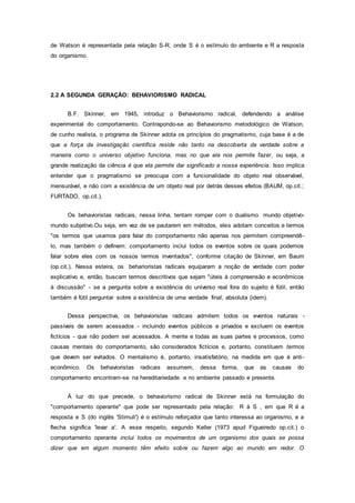 de Watson é representada pela relação S-R, onde S é o estímulo do ambiente e R a resposta
do organismo.
2.2 A SEGUNDA GERAÇÃO: BEHAVIORISMO RADICAL
B.F. Skinner, em 1945, introduz o Behaviorismo radical, defendendo a análise
experimental do comportamento. Contrapondo-se ao Behaviorismo metodológico de Watson,
de cunho realista, o programa de Skinner adota os princípios do pragmatismo, cuja base é a de
que a força da investigação científica reside não tanto na descoberta da verdade sobre a
maneira como o universo objetivo funciona, mas no que ela nos permite fazer, ou seja, a
grande realização da ciência é que ela permite dar significado a nossa experiência. Isso implica
entender que o pragmatismo se preocupa com a funcionalidade do objeto real observável,
mensurável, e não com a existência de um objeto real por detrás desses efeitos (BAUM, op.cit.;
FURTADO, op.cit.).
Os behavioristas radicais, nessa linha, tentam romper com o dualismo mundo objetivo-
mundo subjetivo.Ou seja, em vez de se pautarem em métodos, eles adotam conceitos e termos
"os termos que usamos para falar do comportamento não apenas nos permitem compreendê-
lo, mas também o definem: comportamento inclui todos os eventos sobre os quais podemos
falar sobre eles com os nossos termos inventados", conforme citação de Skinner, em Baum
(op.cit.). Nessa esteira, os beharioristas radicais equiparam a noção de verdade com poder
explicativo e, então, buscam termos descritivos que sejam "úteis à compreensão e econômicos
à discussão" - se a pergunta sobre a existência do universo real fora do sujeito é fútil, então
também é fútil perguntar sobre a existência de uma verdade final, absoluta (idem).
Dessa perspectiva, os behavioristas radicais admitem todos os eventos naturais -
passíveis de serem acessados - incluindo eventos públicos e privados e excluem os eventos
fictícios - que não podem ser acessados. A mente e todas as suas partes e processos, como
causas mentais do comportamento, são considerados fictícios e, portanto, constituem termos
que devem ser evitados. O mentalismo é, portanto, insatisfatório, na medida em que é anti-
econômico. Os behavioristas radicais assumem, dessa forma, que as causas do
comportamento encontram-se na hereditariedade e no ambiente passado e presente.
À luz do que precede, o behaviorismo radical de Skinner está na formulação do
"comportamento operante" que pode ser representado pela relação: R à S , em que R é a
resposta e S (do inglês 'Stimuli') é o estímulo reforçador que tanto interessa ao organismo, e a
flecha significa 'levar a'. A esse respeito, segundo Keller (1973 apud Figueiredo op.cit.) o
comportamento operante inclui todos os movimentos de um organismo dos quais se possa
dizer que em algum momento têm efeito sobre ou fazem algo ao mundo em redor. O
 