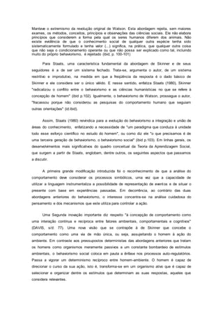 Manteve o extremismo da revolução original de Watson. Esta abordagem rejeita, sem maiores
exames, os métodos, conceitos, princípios e observações das ciências sociais. Ele não elabora
princípios que considerem a forma pela qual os seres humanos diferem dos animais. Não
existe evidência de que o conhecimento social de qualquer outra espécie tenha sido
sistematicamente formulado e tenha valor (...) significa, na prática, que qualquer outra coisa
que não seja o condicionamento operante ou que não possa ser explicado como tal, incluindo
muito do próprio behaviorismo, é rejeitado (ibid, p. 100-101)
Para Staats, uma característica fundamental da abordagem de Skinner e de seus
seguidores é a de ser um sistema fechado. Trata-se, argumenta o autor, de um sistema
restritivo e improdutivo, na medida em que a freqüência da resposta é o dado básico de
Skinner e ele considera ser o único válido. E nesse sentido, enfatiza Staats (1980), Skinner
"radicalizou o conflito entre o behaviorismo e as ciências humanísticas no que se refere à
concepção de homem" (ibid p.102). Igualmente, o behaviorismo de Watson, prossegue o autor,
"fracassou porque não considerou as pesquisas do comportamento humano que seguiam
outras orientações" (id.ibid).
Assim, Staats (1980) reivindica para a evolução do behaviorismo a integração e união de
áreas do conhecimento, enfatizando a necessidade de "um paradigma que conduza à unidade
todo esse esforço científico no estudo do homem", ou como diz ele "o que precisamos é de
uma terceira geração de behaviorismo, o behaviorismo social" (ibid p.103). Em linhas gerais, os
desenvolvimentos mais significativos do quadro conceitual da Teoria da Aprendizagem Social,
que surgem a partir de Staats, englobam, dentre outros, os seguintes aspectos que passamos
a discutir.
A primeira grande modificação introduzida foi o reconhecimento de que a análise do
comportamento deve considerar os processos simbólicos, uma vez que a capacidade de
utilizar a linguagem instrumentaliza a possibilidade de representação de eventos e de situar o
presente com base em experiências passadas. Em decorrência, ao contrário das duas
abordagens anteriores do behaviorismo, o interesse concentra-se na análise cuidadosa do
pensamento e dos mecanismos que este utiliza para controlar a ação.
Uma Segunda inovação importante diz respeito "à concepção de comportamento como
uma interação contínua e recíproca entre fatores ambientais, comportamentais e cognitivos"
(DAVIS, s/d: 77). Uma nova visão que se contrapõe à de Skinner que concebe o
comportamento como uma via de mão única, ou seja, assujeitando o homem à ação do
ambiente. Em contraste aos pressupostos deterministas das abordagens anteriores que tratam
os homens como organismos meramente passivos a um constante bombardeio de estímulos
ambientais, o behaviorismo social coloca em pauta a ênfase nos processos auto-regulatórios.
Passa a vigorar um determinismo recíproco entre homem-ambiente. O homem é capaz de
direcionar o curso da sua ação, isto é, transforma-se em um organismo ativo que é capaz de
selecionar e organizar dentre os estímulos que determinam as suas respostas, aqueles que
considera relevantes.
 