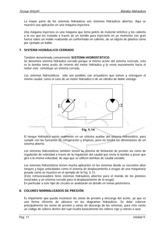 Tecsup Virtu@l Mandos Hidráulicos
Pag. 11 Unidad V
La mayor parte de los sistemas hidráulicos son sistemas hidráulicos abiertos. Aquí se
muestra una aplicación en una máquina inyectora.
Una máquina inyectora es una máquina que toma pelets de material sintético y los calienta
a la vez que los traslada a través de un tornillo para inyectarlo en un momento con gran
fuerza sobre un molde realizando un conformado en caliente, de un objeto de plástico como
por ejemplo un balde.
7. SISTEMA HIDRÁULICO CERRADO
También denominado comúnmente SISTEMA HIDROSTÁTICO.
Se denomina sistema hidráulico cerrado porque el mismo aceite del sistema recircula, esto
es la bomba toma aceite de retorno del motor hidráulico y lo envía nuevamente hacia el
motor esto constituye un sistema cerrado.
Los sistemas hidrostáticos sólo son posibles con actuadores que tomen y entreguen el
mismo caudal, como el caso de un motor hidráulico o de un cilindro de doble vástago.
El tanque hidráulico existe realmente en un sistema auxiliar del sistema hidrostático, para
cumplir con las funciones de refrigeración y limpieza, pero no tendrá las dimensiones de un
sistema abierto.
Los sistemas hidrostáticos también tienen su sistema de limitación de presión así como de
regulación de velocidad a través de la regulación del caudal que envía la bomba a pesar que
gira a la misma velocidad, de aquí que se utilicen bombas de caudal variable.
Los sistemas hidrostáticos tienen mucha aplicación en los sistemas donde se necesiten altos
torques y bajas velocidades como el sistema de desplazamiento a orugas de una maquinaria
pesada como se muestra en el ejemplo de la Fig. 5.15.
(Esta retroescavadora tiene sistemas hidráulicos abiertos para el mando de los pistones
mostrados y un sistema cerrado para el desplazamiento de la oruga).
En particular a este tipo de circuito se analizarán en detalle en temas posteriores.
8. COLORES NORMALIZADOS DE PRESIÓN
Es importante que pueda reconocer las zonas de presión y descarga del aceite, ya que es
una forma eficiente de ubicarse en los diagramas hidráulicos. Se debe colorear
principalmente las zonas de presión y zonas de descarga de los sistemas, para esto existe
un código de colores dentro del cuál resalta basicamente los colores rojo y celeste o azul.
Fig. 5.14
 