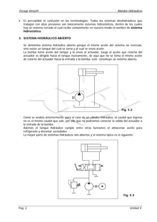 Tecsup Virtu@l Mandos Hidráulicos
Pag. 2 Unidad V
Fig. 5.2
• Es perceptible la confusión en las terminologías: Todos los sistemas oleohidráulicos que
trabajan con altas presiones son básicamente sistemas hidrostáticos, dentro de los cuales
hay un sistema cerrado el cual recibe comúnmente en nuestro medio el nombre de sistema
hidrostático.
3. SISTEMA HIDRÁULICO ABIERTO
Se denomina sistema hidráulico abierto porque el mismo aceite del sistema no recircula,
sino existe un tanque del cual se toma y al cual se envía aceite.
La bomba toma aceite del tanque y lo envía al actuador, luego el aceite que retorna del
actuador es dirigido hacia el tanque nuevamente, de aquí que no se toma el mismo aceite
de retorno del actuador hacia la entrada a la bomba, esto constituye un sistema abierto.
Como se analizo anteriormente, para el caso de un cilindro hidráulico, el caudal que ingresa
no es el mismo caudal que sale, por ello que no podríamos conectar la salida del actuador a
la entrada de la bomba.
Además el tanque hidráulico cumple entre otras funciones el almacenar aceite para
refrigerarlo y decantar suciedades.
La mayor parte de sistemas hidráulicos son abiertos y el sistema típico es el siguiente:
M
Fig. 5.3
 