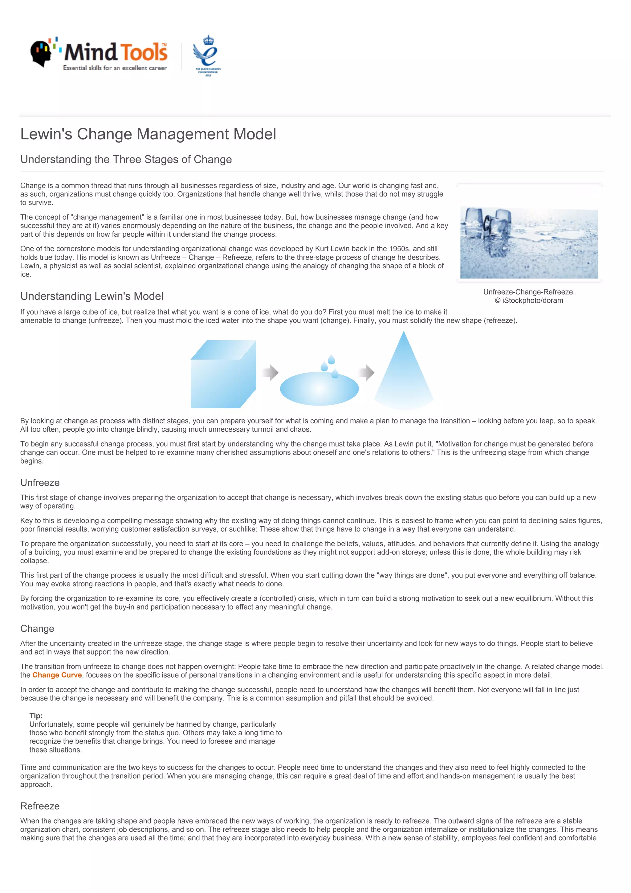 Unfreeze-Change-Refreeze.
© iStockphoto/doram
Lewin's Change Management Model
Understanding the Three Stages of Change
Change is a common thread that runs through all businesses regardless of size, industry and age. Our world is changing fast and,
as such, organizations must change quickly too. Organizations that handle change well thrive, whilst those that do not may struggle
to survive.
The concept of "change management" is a familiar one in most businesses today. But, how businesses manage change (and how
successful they are at it) varies enormously depending on the nature of the business, the change and the people involved. And a key
part of this depends on how far people within it understand the change process.
One of the cornerstone models for understanding organizational change was developed by Kurt Lewin back in the 1950s, and still
holds true today. His model is known as Unfreeze – Change – Refreeze, refers to the three-stage process of change he describes.
Lewin, a physicist as well as social scientist, explained organizational change using the analogy of changing the shape of a block of
ice.
Understanding Lewin's Model
If you have a large cube of ice, but realize that what you want is a cone of ice, what do you do? First you must melt the ice to make it
amenable to change (unfreeze). Then you must mold the iced water into the shape you want (change). Finally, you must solidify the new shape (refreeze).
By looking at change as process with distinct stages, you can prepare yourself for what is coming and make a plan to manage the transition – looking before you leap, so to speak.
All too often, people go into change blindly, causing much unnecessary turmoil and chaos.
To begin any successful change process, you must first start by understanding why the change must take place. As Lewin put it, "Motivation for change must be generated before
change can occur. One must be helped to re-examine many cherished assumptions about oneself and one's relations to others." This is the unfreezing stage from which change
begins.
Unfreeze
This first stage of change involves preparing the organization to accept that change is necessary, which involves break down the existing status quo before you can build up a new
way of operating.
Key to this is developing a compelling message showing why the existing way of doing things cannot continue. This is easiest to frame when you can point to declining sales figures,
poor financial results, worrying customer satisfaction surveys, or suchlike: These show that things have to change in a way that everyone can understand.
To prepare the organization successfully, you need to start at its core – you need to challenge the beliefs, values, attitudes, and behaviors that currently define it. Using the analogy
of a building, you must examine and be prepared to change the existing foundations as they might not support add-on storeys; unless this is done, the whole building may risk
collapse.
This first part of the change process is usually the most difficult and stressful. When you start cutting down the "way things are done", you put everyone and everything off balance.
You may evoke strong reactions in people, and that's exactly what needs to done.
By forcing the organization to re-examine its core, you effectively create a (controlled) crisis, which in turn can build a strong motivation to seek out a new equilibrium. Without this
motivation, you won't get the buy-in and participation necessary to effect any meaningful change.
Change
After the uncertainty created in the unfreeze stage, the change stage is where people begin to resolve their uncertainty and look for new ways to do things. People start to believe
and act in ways that support the new direction.
The transition from unfreeze to change does not happen overnight: People take time to embrace the new direction and participate proactively in the change. A related change model,
the Change Curve, focuses on the specific issue of personal transitions in a changing environment and is useful for understanding this specific aspect in more detail.
In order to accept the change and contribute to making the change successful, people need to understand how the changes will benefit them. Not everyone will fall in line just
because the change is necessary and will benefit the company. This is a common assumption and pitfall that should be avoided.
Tip:
Unfortunately, some people will genuinely be harmed by change, particularly
those who benefit strongly from the status quo. Others may take a long time to
recognize the benefits that change brings. You need to foresee and manage
these situations.
Time and communication are the two keys to success for the changes to occur. People need time to understand the changes and they also need to feel highly connected to the
organization throughout the transition period. When you are managing change, this can require a great deal of time and effort and hands-on management is usually the best
approach.
Refreeze
When the changes are taking shape and people have embraced the new ways of working, the organization is ready to refreeze. The outward signs of the refreeze are a stable
organization chart, consistent job descriptions, and so on. The refreeze stage also needs to help people and the organization internalize or institutionalize the changes. This means
making sure that the changes are used all the time; and that they are incorporated into everyday business. With a new sense of stability, employees feel confident and comfortable
 
