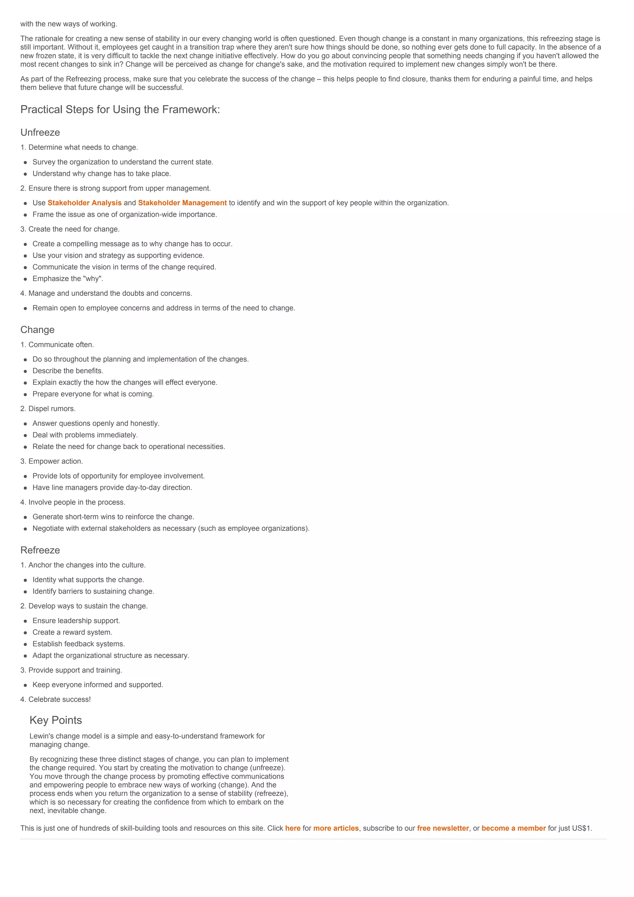 with the new ways of working.
The rationale for creating a new sense of stability in our every changing world is often questioned. Even though change is a constant in many organizations, this refreezing stage is
still important. Without it, employees get caught in a transition trap where they aren't sure how things should be done, so nothing ever gets done to full capacity. In the absence of a
new frozen state, it is very difficult to tackle the next change initiative effectively. How do you go about convincing people that something needs changing if you haven't allowed the
most recent changes to sink in? Change will be perceived as change for change's sake, and the motivation required to implement new changes simply won't be there.
As part of the Refreezing process, make sure that you celebrate the success of the change – this helps people to find closure, thanks them for enduring a painful time, and helps
them believe that future change will be successful.
Practical Steps for Using the Framework:
Unfreeze
1. Determine what needs to change.
Survey the organization to understand the current state.
Understand why change has to take place.
2. Ensure there is strong support from upper management.
Use Stakeholder Analysis and Stakeholder Management to identify and win the support of key people within the organization.
Frame the issue as one of organization-wide importance.
3. Create the need for change.
Create a compelling message as to why change has to occur.
Use your vision and strategy as supporting evidence.
Communicate the vision in terms of the change required.
Emphasize the "why".
4. Manage and understand the doubts and concerns.
Remain open to employee concerns and address in terms of the need to change.
Change
1. Communicate often.
Do so throughout the planning and implementation of the changes.
Describe the benefits.
Explain exactly the how the changes will effect everyone.
Prepare everyone for what is coming.
2. Dispel rumors.
Answer questions openly and honestly.
Deal with problems immediately.
Relate the need for change back to operational necessities.
3. Empower action.
Provide lots of opportunity for employee involvement.
Have line managers provide day-to-day direction.
4. Involve people in the process.
Generate short-term wins to reinforce the change.
Negotiate with external stakeholders as necessary (such as employee organizations).
Refreeze
1. Anchor the changes into the culture.
Identity what supports the change.
Identify barriers to sustaining change.
2. Develop ways to sustain the change.
Ensure leadership support.
Create a reward system.
Establish feedback systems.
Adapt the organizational structure as necessary.
3. Provide support and training.
Keep everyone informed and supported.
4. Celebrate success!
Key Points
Lewin's change model is a simple and easy-to-understand framework for
managing change.
By recognizing these three distinct stages of change, you can plan to implement
the change required. You start by creating the motivation to change (unfreeze).
You move through the change process by promoting effective communications
and empowering people to embrace new ways of working (change). And the
process ends when you return the organization to a sense of stability (refreeze),
which is so necessary for creating the confidence from which to embark on the
next, inevitable change.
This is just one of hundreds of skill-building tools and resources on this site. Click here for more articles, subscribe to our free newsletter, or become a member for just US$1.
 