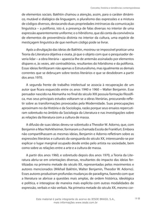 Conceito, história e tendências contemporâneas
19
de elementos sociais. Bakhtin chamou a atenção, assim, para o caráter dinâmi-
co, mutável e dialógico da linguagem, o pluralismo das expressões e a mistura
de códigos diversos, destacando duas propriedades intrínsecas da comunicação
linguística – a polifonia, isto é, a presença de falas diversas no interior de uma
expressão aparentemente uniforme; e o hibridismo, que dá conta da convivência
de elementos de proveniência distinta no interior da cultura, uma espécie de
mestiçagem linguística de que nenhum código pode se livrar.
Após a divulgação das ideias de Bakhtin, mostrou-se impossível praticar uma
Teoria da Literatura objetiva e exata, já que o objeto com que o pesquisador de-
veria lidar – a obra literária – aparecia-lhe de antemão assinalado por elementos
díspares e, às vezes, até contraditórios, resultantes do hibridismo e da polifonia.
Essas ideias fertilizaram não apenas o Estruturalismo, mas igualmente as demais
correntes que se debruçam sobre textos literários e que se desdobram a partir
dos anos 1970.
A segunda frente de trabalho intelectual se associa à recuperação de um
autor que ficara esquecido entre os anos 1940 e 1960 – Walter Benjamin. Esse
pensador nascido na Alemanha no final do século XIX possuía formação filosófi-
ca, mas seus principais estudos voltaram-se a obras literárias, procurando refle-
tir sobre as transformações provocadas pela Modernidade. Suas preocupações
aproximam-no da História e da Sociologia, razão porque seus ensaios repercuti-
ram sobretudo no âmbito da Sociologia da Literatura e nas investigações sobre
as relações da literatura com a cultura de massa.
A difusão de suas ideias deveu-se sobretudo a Theodor W. Adorno, que, com
Benjamin e Max Hohrkheimer, formaram a chamada Escola de Frankfurt. Embora
não compartilhassem as mesmas ideias, Benjamin e Adorno refletiram sobre as
expressões literárias e culturais da vanguarda do século XX, interessando-se por
explicar o lugar marginal ocupado desde então pelo artista na sociedade, bem
como sobre as relações entre a arte e a cultura de massa.
A partir dos anos 1960, e sobretudo depois dos anos 1970, a Teoria da Lite-
ratura abriu-se em orientações diversas, resultantes do impacto das ideias fer-
tilizadas na primeira metade do século XX, representadas pelos movimentos e
autores mencionados (Mikhail Bakhtin, Walter Benjamin, Theodor W. Adorno).
Esses autores produziram profundas mudanças de paradigma, fazendo com que
a literatura se abrisse a questões mais amplas, de ordem histórica, ideológica
e política, e interagisse de maneira mais explícita com outras modalidades de
expressão, verbais e não verbais. Na primeira metade do século XX, mesmo cor-
Este material é parte integrante do acervo do IESDE BRASIL S.A.,
mais informações www.iesde.com.br
 