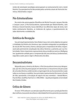 20
Conceito, história e tendências contemporâneas
rentes de orientação sociológica preocupavam-se exclusivamente com o texto
literário. Essa perspectiva foi descartada pelas vertentes atuais da Teoria da Lite-
ratura, relacionadas a seguir.
Pós-Estruturalismo
Na esteira das preocupações filosóficas de Michel Foucault, Jacques Derrida
e Jacques Lacan, o Pós-Estruturalismo, representado por Roland Barthes, Julia
Kristeva e Gerard Genette, busca identificar nos diferentes tipos de texto, nem
todos estritamente literários, as instâncias de ruptura e questionamento do
saber dominante e estabelecido.
Estética da Recepção
Seu principal representante, Hans Robert Jauss, tem como objetivo recuperar
a vitalidade da História da Literatura, que considera estagnada nos paradigmas
do século XIX. Para tanto, chama a atenção para a importância do leitor, respon-
sável pela permanente atualização das obras literárias e, portanto, por sua his-
toricidade. Outro importante representante dessa tendência teórica é Wolfgang
Iser, igualmente voltado para a compreensão dos atos de leitura, fundamentais,
segundo o autor, para o vigor e eficácia de uma obra.
Desconstrutivismo
Migrando para a América do Norte, o Pós-Estruturalismo toma essa designa-
ção, que dá conta da preocupação em desmontar os mecanismos de persuasão
de uma obra literária, evidenciando a engrenagem de seu funcionamento e ação
sobre os escritores e o público. Seus principais representantes formaram a Escola
de Yale, apontando a vinculação de alguns de seus membros – Harold Bloom,
Paul de Man, Geoffrey Hartman e J. Hillis Miller – àquela prestigiada universidade
dos Estados Unidos.
Crítica de Gênero
Os anos 1970 voltaram sua atenção especificamente para a produção literária
dasmulheres,buscandoreconheceraidentidadefemininapresente(ouausente)
Este material é parte integrante do acervo do IESDE BRASIL S.A.,
mais informações www.iesde.com.br
 