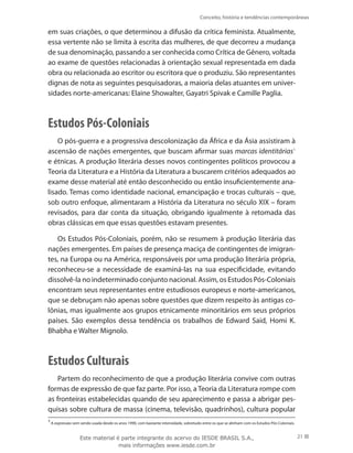 Conceito, história e tendências contemporâneas
21
em suas criações, o que determinou a difusão da crítica feminista. Atualmente,
essa vertente não se limita à escrita das mulheres, de que decorreu a mudança
de sua denominação, passando a ser conhecida como Crítica de Gênero, voltada
ao exame de questões relacionadas à orientação sexual representada em dada
obra ou relacionada ao escritor ou escritora que o produziu. São representantes
dignas de nota as seguintes pesquisadoras, a maioria delas atuantes em univer-
sidades norte-americanas: Elaine Showalter, Gayatri Spivak e Camille Paglia.
Estudos Pós-Coloniais
O pós-guerra e a progressiva descolonização da África e da Ásia assistiram à
ascensão de nações emergentes, que buscam afirmar suas marcas identitárias1
e étnicas. A produção literária desses novos contingentes políticos provocou a
Teoria da Literatura e a História da Literatura a buscarem critérios adequados ao
exame desse material até então desconhecido ou então insuficientemente ana-
lisado. Temas como identidade nacional, emancipação e trocas culturais – que,
sob outro enfoque, alimentaram a História da Literatura no século XIX – foram
revisados, para dar conta da situação, obrigando igualmente à retomada das
obras clássicas em que essas questões estavam presentes.
Os Estudos Pós-Coloniais, porém, não se resumem à produção literária das
nações emergentes. Em países de presença maciça de contingentes de imigran-
tes, na Europa ou na América, responsáveis por uma produção literária própria,
reconheceu-se a necessidade de examiná-las na sua especificidade, evitando
dissolvê-la no indeterminado conjunto nacional. Assim, os Estudos Pós-Coloniais
encontram seus representantes entre estudiosos europeus e norte-americanos,
que se debruçam não apenas sobre questões que dizem respeito às antigas co-
lônias, mas igualmente aos grupos etnicamente minoritários em seus próprios
países. São exemplos dessa tendência os trabalhos de Edward Said, Homi K.
Bhabha e Walter Mignolo.
Estudos Culturais
Partem do reconhecimento de que a produção literária convive com outras
formas de expressão de que faz parte. Por isso, a Teoria da Literatura rompe com
as fronteiras estabelecidas quando de seu aparecimento e passa a abrigar pes-
quisas sobre cultura de massa (cinema, televisão, quadrinhos), cultura popular
1
A expressão vem sendo usada desde os anos 1990, com bastante intensidade, sobretudo entre os que se alinham com os Estudos Pós-Coloniais.
Este material é parte integrante do acervo do IESDE BRASIL S.A.,
mais informações www.iesde.com.br
 