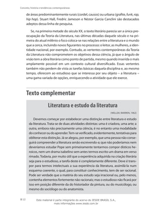 22
Conceito, história e tendências contemporâneas
de áreas predominantemente rurais (cordel, causos) ou urbana (grafite, funk, rap,
hip hop). Stuart Hall, Fredric Jameson e Néstor Garcia Canclini são destacados
adeptos dessa linha de pesquisa.
Se, na primeira metade do século XX, o texto literário parecia ser a única pre-
ocupação da Teoria da Literatura, nas últimas décadas daquele século e na pri-
meira do atual milênio o foco coloca-se nas relações entre a literatura e o mundo
que a cerca, incluindo novos figurantes no processo: o leitor, as mulheres, a iden-
tidade nacional, por exemplo. Contudo, as vertentes contemporâneas da Teoria
da Literatura não comprometem os objetivos dessa ciência, já que o ângulo de
visão tem a obra literária como ponto de partida, mesmo quando inserida o mais
amplamente possível em um contexto cultural diversificado. Essas vertentes
também não perdem de vista as tarefas básicas daquela disciplina e, ao mesmo
tempo, oferecem ao estudioso que se interessa por seu objeto – a literatura –
uma gama variada de opções, enriquecendo a atividade que ele exerce.
Texto complementar
Literatura e estudo da literatura
(WELLEK; WARREN, 1962)
Devemos começar por estabelecer uma distinção entre literatura e estudo
da literatura. Trata-se de duas atividades distintas: uma é criadora, uma arte; a
outra, embora não precisamente uma ciência, é no entanto uma modalidade
doconheceroudoaprender.Tem-severificado,evidentemente,tentativaspara
obliterar esta distinção. Já se alegou, por exemplo, que uma pessoa não conse-
guirá compreender a literatura senão escrevendo-a; que não poderíamos nem
deveríamos estudar Pope sem primeiramente tentarmos compor dísticos he-
roicos, nem um drama isabelino sem antes termos escrito um drama em verso
rimado.Todavia, por muito útil que a experiência adquirida na criação literária
seja para o estudioso, a tarefa deste é completamente diferente. Deve é trans-
por para termos intelectuais a sua experiência da literatura, assimilá-la num
esquema coerente, o qual, para constituir conhecimento, tem de ser racional.
Pode ser verdade que a matéria do seu estudo seja irracional ou, pelo menos,
contenha elementos fortemente não racionais; mas o estudioso não ficará por
isso em posição diferente da do historiador da pintura, ou do musicólogo, ou
mesmo do sociólogo ou do anatomista.
Este material é parte integrante do acervo do IESDE BRASIL S.A.,
mais informações www.iesde.com.br
 