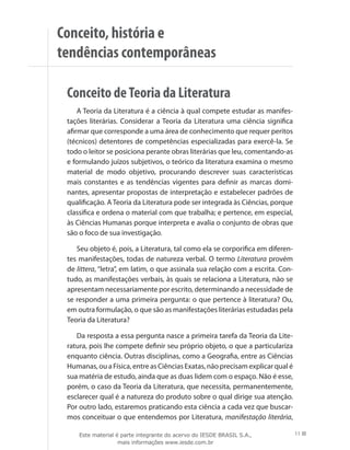 Conceito, história e
tendências contemporâneas
Conceito deTeoria da Literatura
A Teoria da Literatura é a ciência à qual compete estudar as manifes-
tações literárias. Considerar a Teoria da Literatura uma ciência significa
afirmar que corresponde a uma área de conhecimento que requer peritos
(técnicos) detentores de competências especializadas para exercê-la. Se
todo o leitor se posiciona perante obras literárias que leu, comentando-as
e formulando juízos subjetivos, o teórico da literatura examina o mesmo
material de modo objetivo, procurando descrever suas características
mais constantes e as tendências vigentes para definir as marcas domi-
nantes, apresentar propostas de interpretação e estabelecer padrões de
qualificação. A Teoria da Literatura pode ser integrada às Ciências, porque
classifica e ordena o material com que trabalha; e pertence, em especial,
às Ciências Humanas porque interpreta e avalia o conjunto de obras que
são o foco de sua investigação.
Seu objeto é, pois, a Literatura, tal como ela se corporifica em diferen-
tes manifestações, todas de natureza verbal. O termo Literatura provém
de littera, “letra”, em latim, o que assinala sua relação com a escrita. Con-
tudo, as manifestações verbais, às quais se relaciona a Literatura, não se
apresentam necessariamente por escrito, determinando a necessidade de
se responder a uma primeira pergunta: o que pertence à literatura? Ou,
em outra formulação, o que são as manifestações literárias estudadas pela
Teoria da Literatura?
Da resposta a essa pergunta nasce a primeira tarefa da Teoria da Lite-
ratura, pois lhe compete definir seu próprio objeto, o que a particulariza
enquanto ciência. Outras disciplinas, como a Geografia, entre as Ciências
Humanas, ou a Física, entre as Ciências Exatas, não precisam explicar qual é
sua matéria de estudo, ainda que as duas lidem com o espaço. Não é esse,
porém, o caso da Teoria da Literatura, que necessita, permanentemente,
esclarecer qual é a natureza do produto sobre o qual dirige sua atenção.
Por outro lado, estaremos praticando esta ciência a cada vez que buscar-
mos conceituar o que entendemos por Literatura, manifestação literária,
11
Este material é parte integrante do acervo do IESDE BRASIL S.A.,
mais informações www.iesde.com.br
 