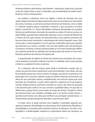 12
Conceito, história e tendências contemporâneas
fenômeno literário, obra literária, texto literário – expressões, todas essas, que dão
conta do campo sobre o qual se estendem suas considerações de ordem classi-
ficatória, crítica e interpretativa.
Ao escolher a Literatura como seu objeto, a Teoria da Literatura faz uma
opção: elege como foco de observação textos que se transmitem por intermédio
da escrita. Contudo, os primeiros produtos literários do Ocidente, como a Ilíada
e a Odisseia, poemas épicos atribuídos a Homero e que circularam na Grécia
desde o século VIII a. C., foram difundidos oralmente, declamados em ocasiões
festivas por profissionais chamados de rapsodos ou aedos. O mesmo ocorreu na
Idade Média, quando foram elaboradas epopeias como a Canção de Rolando ou
o Poema do Cid, cujos autores são desconhecidos. Esses poemas passavam de
boca em boca entre menestréis e admiradores dos heróis daqueles versos. Nos
nossos dias, a cultura popular é rica em poemas conhecidos apenas por aqueles
que decoram seus versos e estrofes, mas isso não significa que não pertençam
à Literatura. Portanto, o termo Literatura pode ser um tanto inexato para definir
seu material, tendo de ser utilizado com ressalvas para não excluir as ricas mani-
festações poéticas de exclusiva circulação oral.
A especificação do objeto da Teoria da Literatura tem, portanto, de se posi-
cionar perante as questões relativas à escrita e à oralidade, assim como perante
a leitura e a audição de textos e poemas.
Se a Literatura não foi sempre igual, pode-se facilmente concluir que os
modos de pensá-la foram igualmente muito diversificados. Com efeito, ela não
foi estudada sempre da mesma maneira. Os gregos, que foram os primeiros a se
preocupar com o assunto, voltaram-se para os efeitos retóricos encontráveis nas
obras de seus principais autores, estabelecendo uma série de regras que eram
passadas aos estudantes, a quem cabia copiá-las e aplicá-las em seus próprios
escritos. Modernamente, queremos entender as marcas das obras do passado
e do presente para verificar em que consiste a qualidade delas, em que elas se
diferenciam, porque foram preservadas ao longo do tempo. Compete à Teoria
da Literatura fazer esse trabalho, atividade que é ao mesmo tempo técnica –
quando examinamos uma obra para verificar suas principais características – e
interpretativa, porque desejamos descobrir o que ela quer dizer.
O modo como se pode executar esse trabalho é entendido segundo per-
spectivas bastante diversificadas em decorrência dos fundamentos filosóficos e
metodológicos assumidos pelos distintos teóricos da literatura. Se entre a An-
tiguidade e a Modernidade mudaram as expectativas diante da Literatura, na
Este material é parte integrante do acervo do IESDE BRASIL S.A.,
mais informações www.iesde.com.br
 