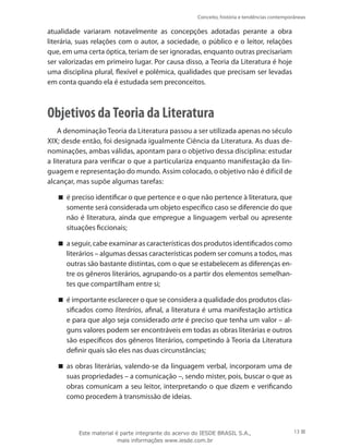 Conceito, história e tendências contemporâneas
13
atualidade variaram notavelmente as concepções adotadas perante a obra
literária, suas relações com o autor, a sociedade, o público e o leitor, relações
que, em uma certa óptica, teriam de ser ignoradas, enquanto outras precisariam
ser valorizadas em primeiro lugar. Por causa disso, a Teoria da Literatura é hoje
uma disciplina plural, flexível e polêmica, qualidades que precisam ser levadas
em conta quando ela é estudada sem preconceitos.
Objetivos daTeoria da Literatura
A denominação Teoria da Literatura passou a ser utilizada apenas no século
XIX; desde então, foi designada igualmente Ciência da Literatura. As duas de-
nominações, ambas válidas, apontam para o objetivo dessa disciplina: estudar
a literatura para verificar o que a particulariza enquanto manifestação da lin-
guagem e representação do mundo. Assim colocado, o objetivo não é difícil de
alcançar, mas supõe algumas tarefas:
é preciso identificar o que pertence e o que não pertence à literatura, que


somente será considerada um objeto específico caso se diferencie do que
não é literatura, ainda que empregue a linguagem verbal ou apresente
situações ficcionais;
a seguir, cabe examinar as características dos produtos identificados como


literários – algumas dessas características podem ser comuns a todos, mas
outras são bastante distintas, com o que se estabelecem as diferenças en-
tre os gêneros literários, agrupando-os a partir dos elementos semelhan-
tes que compartilham entre si;
é importante esclarecer o que se considera a qualidade dos produtos clas-


sificados como literários, afinal, a literatura é uma manifestação artística
e para que algo seja considerado arte é preciso que tenha um valor – al-
guns valores podem ser encontráveis em todas as obras literárias e outros
são específicos dos gêneros literários, competindo à Teoria da Literatura
definir quais são eles nas duas circunstâncias;
as obras literárias, valendo-se da linguagem verbal, incorporam uma de


suas propriedades – a comunicação –, sendo mister, pois, buscar o que as
obras comunicam a seu leitor, interpretando o que dizem e verificando
como procedem à transmissão de ideias.
Este material é parte integrante do acervo do IESDE BRASIL S.A.,
mais informações www.iesde.com.br
 