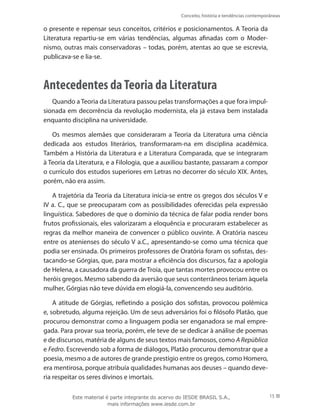 Conceito, história e tendências contemporâneas
15
o presente e repensar seus conceitos, critérios e posicionamentos. A Teoria da
Literatura repartiu-se em várias tendências, algumas afinadas com o Moder-
nismo, outras mais conservadoras – todas, porém, atentas ao que se escrevia,
publicava-se e lia-se.
Antecedentes daTeoria da Literatura
Quando a Teoria da Literatura passou pelas transformações a que fora impul-
sionada em decorrência da revolução modernista, ela já estava bem instalada
enquanto disciplina na universidade.
Os mesmos alemães que consideraram a Teoria da Literatura uma ciência
dedicada aos estudos literários, transformaram-na em disciplina acadêmica.
Também a História da Literatura e a Literatura Comparada, que se integraram
à Teoria da Literatura, e a Filologia, que a auxiliou bastante, passaram a compor
o currículo dos estudos superiores em Letras no decorrer do século XIX. Antes,
porém, não era assim.
A trajetória da Teoria da Literatura inicia-se entre os gregos dos séculos V e
IV a. C., que se preocuparam com as possibilidades oferecidas pela expressão
linguística. Sabedores de que o domínio da técnica de falar podia render bons
frutos profissionais, eles valorizaram a eloquência e procuraram estabelecer as
regras da melhor maneira de convencer o público ouvinte. A Oratória nasceu
entre os atenienses do século V a.C., apresentando-se como uma técnica que
podia ser ensinada. Os primeiros professores de Oratória foram os sofistas, des-
tacando-se Górgias, que, para mostrar a eficiência dos discursos, faz a apologia
de Helena, a causadora da guerra de Troia, que tantas mortes provocou entre os
heróis gregos. Mesmo sabendo da aversão que seus conterrâneos teriam àquela
mulher, Górgias não teve dúvida em elogiá-la, convencendo seu auditório.
A atitude de Górgias, refletindo a posição dos sofistas, provocou polêmica
e, sobretudo, alguma rejeição. Um de seus adversários foi o filósofo Platão, que
procurou demonstrar como a linguagem podia ser enganadora se mal empre-
gada. Para provar sua teoria, porém, ele teve de se dedicar à análise de poemas
e de discursos, matéria de alguns de seus textos mais famosos, como A República
e Fedro. Escrevendo sob a forma de diálogos, Platão procurou demonstrar que a
poesia, mesmo a de autores de grande prestígio entre os gregos, como Homero,
era mentirosa, porque atribuía qualidades humanas aos deuses – quando deve-
ria respeitar os seres divinos e imortais.
Este material é parte integrante do acervo do IESDE BRASIL S.A.,
mais informações www.iesde.com.br
 