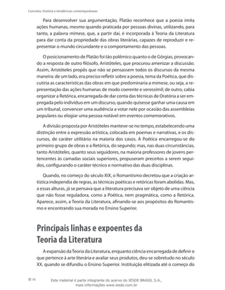 16
Conceito, história e tendências contemporâneas
Para desenvolver sua argumentação, Platão reconhece que a poesia imita
ações humanas, mesmo quando praticada por pessoas divinas, utilizando, para
tanto, a palavra mímese, que, a partir daí, é incorporada à Teoria da Literatura
para dar conta da propriedade das obras literárias, capazes de reproduzir e re-
presentar o mundo circundante e o comportamento das pessoas.
O posicionamento de Platão foi tão polêmico quanto o de Górgias, provocan-
do a resposta de outro filósofo, Aristóteles, que procurou amenizar a discussão.
Assim, Aristóteles propôs que não se pensassem todos os discursos da mesma
maneira: de um lado, era preciso refletir sobre a poesia, tema da Poética, que dis-
cutiria as características das obras em que predominaria a mimese, ou seja, a re-
presentação das ações humanas de modo coerente e verossímil; de outro, cabia
organizar a Retórica, encarregada de dar conta das técnicas de Oratória a ser em-
pregada pelo indivíduo em um discurso, quando quisesse ganhar uma causa em
um tribunal, convencer uma audiência a votar nele por ocasião das assembleias
populares ou elogiar uma pessoa notável em eventos comemorativos.
A divisão proposta por Aristóteles manteve-se no tempo, estabelecendo uma
distinção entre a expressão artística, colocada em poemas e narrativas, e os dis-
cursos, de caráter utilitário na maioria dos casos. A Poética encarregou-se do
primeiro grupo de obras e a Retórica, do segundo; mas, nas duas circunstâncias,
tanto Aristóteles, quanto seus seguidores, na maioria professores de jovens per-
tencentes às camadas sociais superiores, propuseram preceitos a serem segui-
dos, configurando o caráter técnico e normativo das duas disciplinas.
Quando, no começo do século XIX, o Romantismo decretou que a criação ar-
tística independia de regras, as técnicas poéticas e retóricas foram abolidas. Mas,
a essas alturas, já se pensava que a literatura precisava ser objeto de uma ciência
que não fosse reguladora, como a Poética, nem pragmática, como a Retórica.
Aparece, assim, a Teoria da Literatura, afinando-se aos propósitos do Romantis-
mo e encontrando sua morada no Ensino Superior.
Principais linhas e expoentes da
Teoria da Literatura
A expansão daTeoria da Literatura, enquanto ciência encarregada de definir o
que pertence à arte literária e avaliar seus produtos, deu-se sobretudo no século
XX, quando se difundiu o Ensino Superior. Instituição elitizada até o começo do
Este material é parte integrante do acervo do IESDE BRASIL S.A.,
mais informações www.iesde.com.br
 