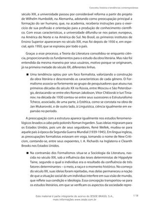 Conceito, história e tendências contemporâneas
17
século XIX, a universidade passou por considerável reforma a partir do projeto
de Wilhelm Humboldt, na Alemanha, adotando como preocupação principal a
formação do ser humano, que, na academia, receberia instruções para o exer-
cício de sua profissão e orientação para a produção de conhecimento científi-
co. Com essas características, a universidade difundiu-se nos países europeus,
na América do Norte e na América do Sul. No Brasil, os primeiros institutos de
Ensino Superior apareceram no século XIX, mas foi depois de 1930 e, em espe-
cial, após 1950, que se espraiou por todo o país.
Graças a esse processo, a Teoria da Literatura consolidou-se enquanto ciên-
cia, proporcionando os fundamentos para o estudo da obra literária. Mas não foi
entendida da mesma maneira por seus usuários, motivo porque se originaram,
já na primeira metade do século XX, diferentes linhas.
Uma tendência optou por um foco formalista, valorizando a construção


da obra literária e descrevendo as características de cada gênero. O For-
malismo associa-se fortemente ao grupo de pesquisadores que atuou nas
primeiras décadas do século XX na Rússia, entre Moscou e São Petersbur-
go, destacando-se entre eles Roman Jakobson, Vitor Chklovski e Iuri Tinia-
nov; na década de 1930 contou-se entre seus sucessores o Estruturalismo
Tcheco, associado, de uma parte, à Estética, como se constata na obra de
Jan Mukarovski, e de outro lado, à Linguística, ciência igualmente em ex-
pansão no período.
A preocupação com a estrutura aparece igualmente nos estudos fenomeno-
lógicos levados a cabo pelo polonês Roman Ingarden. Suas ideias migraram para
os Estados Unidos, pois um de seus seguidores, René Wellek, mudou-se para
aquele país à época da Segunda Guerra Mundial (1939-1945). Em língua inglesa,
as preocupações formalistas estavam em voga, tomando o nome de New Criti-
cism, contando-se, entre seus expoentes, I. A. Richards na Inglaterra e Cleanth
Brooks nos Estados Unidos.
Na contramão dos Formalismos situa-se a Sociologia da Literatura, nas-


cida no século XIX, sob a influência das teses deterministas de Hippolyte
Taine, segundo o qual o indivíduo era o resultado da confluência de três
fatores determinantes – o meio, a raça e o momento histórico. No começo
do século XX, suas ideias foram rejeitadas, mas delas permaneceu a noção
de que a situação social de um indivíduo interfere em sua visão de mundo,
que reflete sua condição e ideologia. Essa concepção transportou-se para
os estudos literários, em que se verificam os aspectos da sociedade repre-
Este material é parte integrante do acervo do IESDE BRASIL S.A.,
mais informações www.iesde.com.br
 