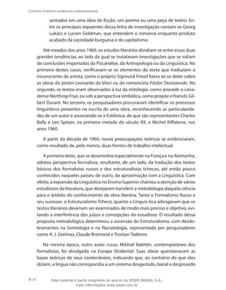 18
Conceito, história e tendências contemporâneas
sentados em uma obra de ficção, um poema ou uma peça de teatro. En-
tre os principais expoentes dessa linha de investigação contam-se Georg
Lukács e Lucien Goldman, que entendem o romance enquanto produto
acabado da sociedade burguesa e do capitalismo.
Até meados dos anos 1960, os estudos literários dividiam-se entre essas duas
grandes tendências, ao lado da qual se instalavam investigações que se valiam
de conclusões importadas da Psicanálise, da Antropologia ou da Linguística. No
primeiro destes casos, verificavam-se os elementos do texto que traduziam o
inconsciente do artista, como o próprio Sigmund Freud fizera ao se deter sobre
as obras do pintor Leonardo da Vinci ou do romancista Fiódor Dostoievski. No
segundo, os textos eram observados à luz da mitologia, como procede o cana-
dense Northrop Frye, ou sob a perspectiva simbólica, como propõe o francês Gil-
bert Durant. No terceiro, os pesquisadores procuravam identificar os processos
linguísticos presentes na escrita de uma obra, reconhecendo as particularida-
des de um autor e associando-se à Estilística, de que são representantes Charles
Bally e Leo Spitzer, na primeira metade do século XX, e Michel Riffaterre, nos
anos 1960.
A partir da década de 1960, novas preocupações teóricas se evidenciaram,
como resultado de, pelo menos, duas frentes de trabalho intelectual.
A primeira delas, que se desenvolve especialmente na França e na Alemanha,
adotou perspectiva formalista, resultante, de um lado, da tradução dos textos
básicos dos formalistas russos e dos estruturalistas tchecos, até então pouco
conhecidos naqueles países; de outro, da aproximação com a Linguística. Com
efeito, a expansão da Linguística no Ensino Superior chamou a atenção de vários
estudiosos da literatura, que desejaram transferir a metodologia daquela ciência
para o âmbito do conhecimento da obra literária. Tanto o Formalismo Russo e
seu sucessor, o Estruturalismo Tcheco, quanto a Linguís-tica advogavam que os
textos literários deveriam ser examinados de modo mais preciso e objetivo, evi-
tando a interferência dos juízos e concepções do estudioso. O resultado dessa
proposta metodológica determinou a ascensão do Estruturalismo, com desdo-
bramentos na Semiologia e na Narratologia, representada por pesquisadores
como A. J. Greimas, Claude Bremond e Tzvetan Todorov.
Na mesma época, outro autor russo, Mikhail Bakhtin, contemporâneo dos
formalistas, foi divulgado na Europa Ocidental. Suas obras questionavam as
bases teóricas de seus conterrâneos, indicando que, ao contrário do que eles
diziam, a língua não correspondia a um sistema desgastado, banal e desprovido
Este material é parte integrante do acervo do IESDE BRASIL S.A.,
mais informações www.iesde.com.br
 