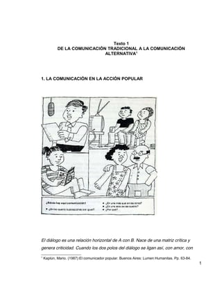 Texto 1
DE LA COMUNICACIÓN TRADICIONAL A LA COMUNICACIÓN
ALTERNATIVA1
1. LA COMUNICACIÓN EN LA ACCIÓN POPULAR
El diálogo es una relación horizontal de A con B. Nace de una matriz crítica y
genera criticidad. Cuando los dos polos del diálogo se ligan así, con amor, con
1
Kaplún, Mario. (1987) El comunicador popular. Buenos Aires: Lumen Humanitas. Pp. 63-84.
1
 