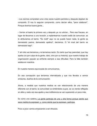 - Los vecinos compraban una o dos veces nuestro periódico y después dejaban de
comprarlo. O nos lo seguían comprando, como decían ellos, "para colaborar".
Porque éramos buena gente...
- Venían al teatro la primera vez y después ya no volvían... Pero ese fracaso, en
lugar de llevarnos a una revisión, a replantearnos nuestro estilo de comunicar, se
lo atribuíamos al barrio. "Es inútil" aquí no se puede hacer nada, la gente es
demasiado pasiva, demasiado apática", decíamos. O "el nivel del barrio es
demasiado bajo".
Y ahí otra vez teníamos y no teníamos razón. Es cierto que hay pasividad, que hay
apatía (no por culpa de la gente, claro, sino por su historia); que nuestro trabajo de
organización popular se enfrente siempre a esa dificultad. Pero la falla también
estaba en nosotros.
En nuestra manera equivocada de comunicamos.
En esa concepción que teníamos internalizada y que nos llevaba a vemos
emisores, dueños de la comunicación.
Ahora, a medida que nuestros medios se van relacionando de una manera
diferente con el barrio, la comunidad va sintiéndolos suyos, se va viendo reflejada
en ellos y cada vez esa apatía y esa indiferencia se van superando un poco más.
Es como una cadena. La gente participa de una u otra forma porque siente que
esos medios la expresan; y, como siente que la expresan, participa.
Poco a poco vamos empezando a ser eficaces.
19
 
