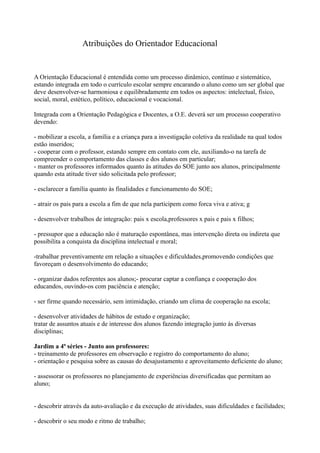 Atribuições do Orientador Educacional


A Orientação Educacional é entendida como um processo dinâmico, contínuo e sistemático,
estando integrada em todo o currículo escolar sempre encarando o aluno como um ser global que
deve desenvolver-se harmoniosa e equilibradamente em todos os aspectos: intelectual, físico,
social, moral, estético, político, educacional e vocacional.

Integrada com a Orientação Pedagógica e Docentes, a O.E. deverá ser um processo cooperativo
devendo:

- mobilizar a escola, a família e a criança para a investigação coletiva da realidade na qual todos
estão inseridos;
- cooperar com o professor, estando sempre em contato com ele, auxiliando-o na tarefa de
compreender o comportamento das classes e dos alunos em particular;
- manter os professores informados quanto às atitudes do SOE junto aos alunos, principalmente
quando esta atitude tiver sido solicitada pelo professor;

- esclarecer a família quanto às finalidades e funcionamento do SOE;

- atrair os pais para a escola a fim de que nela participem como forca viva e ativa; g

- desenvolver trabalhos de integração: pais x escola,professores x pais e pais x filhos;

- pressupor que a educação não é maturação espontânea, mas intervenção direta ou indireta que
possibilita a conquista da disciplina intelectual e moral;

-trabalhar preventivamente em relação a situações e dificuldades,promovendo condições que
favoreçam o desenvolvimento do educando;

- organizar dados referentes aos alunos;- procurar captar a confiança e cooperação dos
educandos, ouvindo-os com paciência e atenção;

- ser firme quando necessário, sem intimidação, criando um clima de cooperação na escola;

- desenvolver atividades de hábitos de estudo e organização;
tratar de assuntos atuais e de interesse dos alunos fazendo integração junto às diversas
disciplinas;

Jardim a 4ª séries - Junto aos professores:
- treinamento de professores em observação e registro do comportamento do aluno;
- orientação e pesquisa sobre as causas do desajustamento e aproveitamento deficiente do aluno;

- assessorar os professores no planejamento de experiências diversificadas que permitam ao
aluno;


- descobrir através da auto-avaliação e da execução de atividades, suas dificuldades e facilidades;

- descobrir o seu modo e ritmo de trabalho;
 