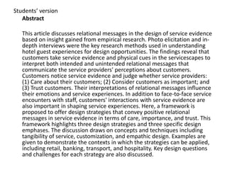 Students’ version
   Abstract

   This article discusses relational messages in the design of service evidence
   based on insight gained from empirical research. Photo elicitation and in-
   depth interviews were the key research methods used in understanding
   hotel guest experiences for design opportunities. The findings reveal that
   customers take service evidence and physical cues in the servicescapes to
   interpret both intended and unintended relational messages that
   communicate the service providers' perceptions about customers.
   Customers notice service evidence and judge whether service providers:
   (1) Care about their customers; (2) Consider customers as important; and
   (3) Trust customers. Their interpretations of relational messages influence
   their emotions and service experiences. In addition to face-to-face service
   encounters with staff, customers' interactions with service evidence are
   also important in shaping service experiences. Here, a framework is
   proposed to offer design strategies that convey positive relational
   messages in service evidence in terms of care, importance, and trust. This
   framework highlights three design strategies and three specific design
   emphases. The discussion draws on concepts and techniques including
   tangibility of service, customization, and empathic design. Examples are
   given to demonstrate the contexts in which the strategies can be applied,
   including retail, banking, transport, and hospitality. Key design questions
   and challenges for each strategy are also discussed.
 