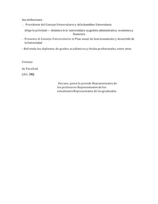Sus atribuciones:
 Presidente del Consejo Universitario y delaAsamblea Universitaria
dirige la actividad --- dinámica le la 'universidad y su gestión administrativa, económica y
financiera
 Presenta al Consejo Universitario el Plan anual de funcionamiento y desarrollo de
la Universidad
- Refrenda los diplomas de grados académicos y títulos profesionales, entre otros
Consejo
de Facultad
(Art. 38)
Decano, quien lo preside Representantes de
los profesores Representantes de los
estudiantes Representante de los graduados
 