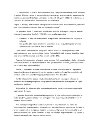 La comprensión: Es un acto de razonamiento. Hay comprensión cuando el lector entiende
el sentido del texto escrito. La comprensión se relaciona con la concentración, es decir con la
focalización consistente de la atención sobre el material. Echegaray (2000:14) sostiene que la
capacidad de concentración “funciona como una pila que se
carga o se descarga en función de la fatiga o cansancio que vamos experimentando, conforme
pasa el tiempo que empleamos para una tarea determinada”.
Los apuntes o notas: Es un método alternativo a las notas de margen. Cumple al menos 2
funciones importantes. Woolfolk (1999:309) menciona las siguientes:
 Concentra la atención del estudiante al registrar las ideas centrales con sus propias
palabras.
 Los apuntes o las notas constituyen un almacén al que se puede regresar y revisar
sobre todo para prepararse para un examen.
Otros autores consideran que los apuntes o notas deben ser breves y concisos, bien
organizados y que sean comprensibles. Enrique Pallares (1992:168) propone 3 palabras clave
para tomar bien los apuntes: escuchar, pensar, escribir (EPE).
Escuchar: Es importante a la hora de tomar apuntes. En la modalidad de estudio a distancia
la lectura que realiza el estudiante tiene un rimo que debe saber escuchar, pues escuchamos
con la mente y no solo con el oído.
Pensar: Es importante escuchar con la mente; escuchar se supone pensar. Lo podemos
hacer simultáneamente y convertir nuestra lectura en acción reflexiva.Una exposición,así
como un texto, tiene un orden lógico que el estudiante debe descubrir.
Escribir: Al escribir las ideas el estudiante debe hacerlo con sus propias palabras. Es
recomendable que tenga su propio código personal de abreviaturas que le permitan captar
rápidamente las ideas.
El uso eficaz del subrayado y los apuntes dependende que el estudiante comprenda la
organización del texto.
El resumen: Sintetiza el proceso de la comprensión. Si el lector lee comprensivamente el
texto, lo subraya, escribe anotaciones al margen y hace esquemas, está en condiciones de
hacer un buen resumen.
Pero esta secuencia práctica no necesariamente es útil para el cien por ciento de
estudiantes. Hay quienes desde la primera lectura van descubriendo la estructura del texto y
lo van entendiendoal tiempo que elaboran su resumen. El proceso de resumir se torna un
ejercicio personal; cada quien encuentra el suyo. Sin embargo Noguerol (1994:137) sugiere la
siguiente estrategia para hacer un buen resumen:
 