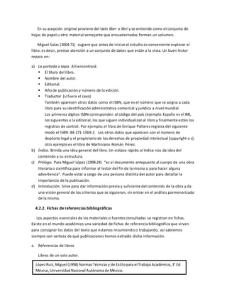 En su acepción original proviene del latín liber o librí y se entiende como el conjunto de
hojas de papel u otro material semejante que encuadernadas forman un volumen.
Miguel Salas (2004:71) sugiere que antes de iniciar el estudio es conveniente explorar el
libro; es decir, prestar atención a un conjunto de datos que están a la vista. Un buen lector
repara en:
a) La portada o tapa. Allíencontrará:
 El título del libro.
 Nombre del autor.
 Editorial.
 Año de publicación y número de la edición.
 Traductor (si fuera el caso)
También aparecen otros datos como el ISBN, que es el número que se asigna a cada
libro para su identificación administrativa comercial y jurídica a nivel mundial.
Los primeros dígitos ISBN corresponden al código del país (ejemplo:España es el 84),
los siguientesa la editorial, los que siguen individualizanal libro y finalmente están los
registros de control. Por ejemplo:el libro de Enrique Pallares registra del siguiente
modo el ISBN: 84-271-1369-2. Los otros datos que aparecen son el número de
depósito legal y el propietario de los derechos de propiedad intelectual (copyright o c).
otro ejemploes el libro de Martiniano Román Pérez.
b) Índice. Brinda una idea general del libro. Un vistazo rápido al índice nos da idea del
contenido y su estructura.
c) Prólogo. Para Miguel López (1998:24) “es el documento antepuesto al cuerpo de una obra
literaria o científica para informar al lector del fin de la misma o para hacer alguna
advertencia”. Puede estar a cargo de una persona distinta del autor para detallar la
importancia de la publicación.
d) Introducción. Sirve para dar información previa y suficiente del contenido de la obra y da
una visión general de los criterios que se siguieron, sin entrar en el análisis pormenorizado
de la misma.
4.2.2. Fichas de referencias bibliográficas
Los aspectos esenciales de los materiales o fuentesconsultadas se registran en fichas.
Existe en el mundo académico una variedad de fichas de referencia bibliográfica que sirven
para consignar los datos del texto que estamos resumiendo o trabajando, así sabremos
siempre con certeza de qué publicaciones hemos extraído dicha información.
a. Referencias de libros
Libros de un solo autor.
LópezRuiz,Miguel (1998) NormasTécnicasy de Estilopara el TrabajoAcadémico,3° Ed.
México,UniversidadNacional Autónoma de México.
 