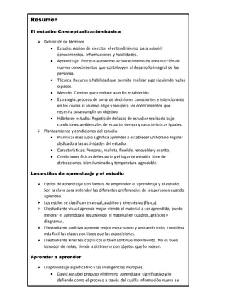 Resumen
El estudio: Conceptualización básica
 Definición de términos
 Estudio: Acción de ejercitar el entendimiento para adquirir
conocimientos, informaciones y habilidades.
 Aprendizaje: Proceso autónomo activo e interno de construcción de
nuevos conocimientos que contribuyen al desarrollo integral de las
personas.
 Técnica: Recurso o habilidad que permite realizar algo siguiendo reglas
o pasos.
 Método: Camino que conduce a un fin establecido.
 Estrategia: proceso de toma de decisiones conscientes e intencionales
en los cuales el alumno elige y recupera los conocimientos que
necesita para cumplir un objetivo.
 Hábito de estudio: Repetición del acto de estudiar realizado bajo
condiciones ambientales de espacio, tiempo y características iguales.
 Planteamiento y condiciones del estudio.
 Planificar el estudio significa aprender a establecer un horario regular
dedicado a las actividades del estudio.
 Características: Personal, realista, flexible, renovable y escrito.
 Condiciones físicas del espacio y el lugar de estudio, libre de
distracciones, bien iluminado y temperatura agradable.
Los estilos de aprendizaje y el estudio
 Estilos de aprendizaje son formas de emprender el aprendizaje y el estudio.
Son la clave para entender las diferentes preferencias de las personas cuando
aprenden.
 Los estilos se clasifican en visual, auditivo y kinestésico (físico).
 El estudiante visual aprende mejor viendo el material a ser aprendido, puede
mejorar el aprendizaje resumiendo el material en cuadros, gráficos y
diagramas.
 El estudiante auditivo aprende mejor escuchando y anotando todo, considera
más fácil las clases con libros que las exposiciones.
 El estudiante kinestésico (físico) está en continuo movimiento. No es buen
tomador de notas, tiende a distraerse con objetos que lo rodean.
Aprender a aprender
 El aprendizaje significativo y las inteligencias múltiples.
 David Ausubel propuso el término aprendizaje significativo y lo
defiende como el proceso a través del cual la información nueva se
 