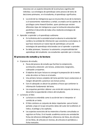 relaciona con un aspecto relevante de la estructura cognitiva del
individuo. Las estrategias de aprendizaje como proceso de toma de
decisiones promueve, en el estudiante, el aprendizaje significativo.
 La visión de las inteligencias que se circunscribe al uso de la memoria
o al razonamiento matemático y verbal, se amplía con los aportes de
psicólogos como Howard Gardner, quien plantea que existen
diferentes tipos de inteligencias y que la institución educativa debe
posibilitar el desarrollo de todas ellas mediante estrategias de
aprendizaje.
 Aprender a aprender y el aprendizaje autónomo
 En la dinámica de la sociedad actual se observa la velocidad del
cambio y la cantidad de información que caracteriza a esta época, lo
que hace necesario un nuevo tipo de aprendizaje y el uso de
estrategias de aprendizaje relacionadas con el aprender a aprender.
 Se debe promover, favorecer la autonomía y responsabilidad del
aprendizaje del estudiante. Los estudiantes aprenden por si mismos.
El proceso de estudio y la lectura
 El proceso de estudio.
 Pasos del proceso de estudio que facilitan la comprensión,
asimilación y retención: pre lectura, anotaciones marginales,
subrayado y esquemas.
 El objetivo de la pre lectura es conseguir la preparación de la mente
antes de entrar en lleno en el estudio.
 Una primera lectura completa del tema permite hacer anotaciones al
margen del párrafo y practicar una lectura activa.
 Con el subrayado se ubican las palabras o frases que contienen la
información fundamental del tema.
 Los esquemas permiten obtener una visión del conjunto de temas y
desarrolla la capacidad de síntesis del estudiante.
 La lectura: el libro
 La lectura es entendida como la acción de leer e interpretar el
sentido de un texto.
 El libro contiene un conjunto de datos importantes para el lector:
portada y tapa en la que encuentra datos del autor de la editorial; el
índice, el prólogo y los capítulos.
 Los aspectos esenciales de los materiales o fuentes consultadas se
registran en fichas. En el mundo académico existe una variedad de
fichas de referencia bibliográfica: referencias de libros, de artículos
en los libros, de artículos en revistas, de artículos en periódicos y
fichas textuales.
 