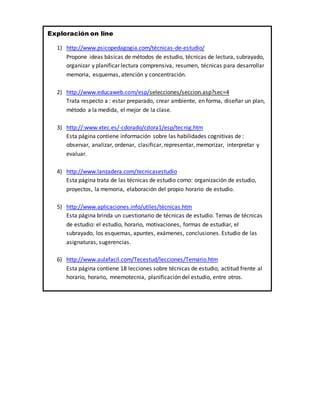 Exploración on line
1) http://www.psicopedagogia.com/técnicas-de-estudio/
Propone ideas básicas de métodos de estudio, técnicas de lectura, subrayado,
organizar y planificar lectura comprensiva, resumen, técnicas para desarrollar
memoria, esquemas, atención y concentración.
2) http://www.educaweb.com/esp/selecciones/seccion.asp?sec=4
Trata respecto a : estar preparado, crear ambiente, en forma, diseñar un plan,
método a la medida, el mejor de la clase.
3) http://:www.xtec.es/-cdorado/cdora1/esp/tecnig.htm
Esta página contiene información sobre las habilidades cognitivas de :
observar, analizar, ordenar, clasificar, representar, memorizar, interpretar y
evaluar.
4) http://www.lanzadera.com/tecnicasestudio
Esta página trata de las técnicas de estudio como: organización de estudio,
proyectos, la memoria, elaboración del propio horario de estudio.
5) http://www.aplicaciones.info/utiles/técnicas.htm
Esta página brinda un cuestionario de técnicas de estudio. Temas de técnicas
de estudio: el estudio, horario, motivaciones, formas de estudiar, el
subrayado, los esquemas, apuntes, exámenes, conclusiones. Estudio de las
asignaturas, sugerencias.
6) http://www.aulafacil.com/Tecestud/lecciones/Temario.htm
Esta página contiene 18 lecciones sobre técnicas de estudio, actitud frente al
horario, horario, mnemotecnia, planificación del estudio, entre otros.
 