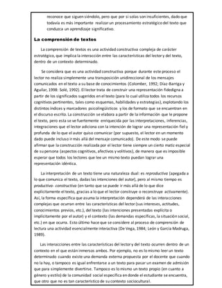 reconoce que siguen siéndolo, pero que por si solas son insuficientes, dado que
todavía es más importante realizar un procesamiento estratégico del texto que
conduzca un aprendizaje significativo.
La comprensión de textos
La comprensión de textos es una actividad constructiva compleja de carácter
estratégico, que implica la interacción entre las características del lector y del texto,
dentro de un contexto determinado.
Se considera que es una actividad constructiva porque durante este proceso el
lector no realiza simplemente una transposición unidireccional de los mensajes
comunicados en el texto a su base de conocimientos (Colomber, 1992; Díaz-Barriga y
Aguilar, 1998: Solé, 1992). El lector trata de construir una representación fidedigna a
partir de los significados sugeridos en el texto (para lo cual utiliza todos los recursos
cognitivos pertinentes, tales como esquemas, habilidades y estrategias), explotando los
distintos índices y marcadores psicolingüísticos y los de formato que se encuentran en
el discurso escrito. La construcción se elabora a partir de la información que le propone
el texto, pero esta se ve fuertemente enriquecida por las interpretaciones, inferencias,
integraciones que el lector adiciona con la intención de lograr una representación fiel y
profunda de lo que el autor quiso comunicar (por supuesto, el lector en un momento
dado puede incluso ir más allá del mensaje comunicado). De este modo se puede
afirmar que la construcción realizada por el lector tiene siempre un cierto matiz especial
de su persona (aspectos cognitivos, afectivos y volitivos), de manera que es imposible
esperar que todos los lectores que lee un mismo texto puedan lograr una
representación idéntica.
La interpretación de un texto tiene una naturaleza dual: es reproductiva (apegada a
lo que comunica el texto, dadas las intenciones del autor), pero al mismo tiempo es
productiva- constructiva (en tanto que se puede ir más allá de lo que dice
explícitamente el texto, gracias a lo que el lector construye o reconstruye activamente).
Así, la forma específica que asuma la interpretación dependerá de las interacciones
complejas que ocurran entre las características del lector (sus intereses, actitudes,
conocimientos previos, etc.), del texto (las intenciones presentadas explícita o
implícitamente por el autor) y el contexto (las demandas específicas, la situación social,
etc.) en que ocurra. Esto último hace que se considere al proceso de comprensión de
lectura una actividad esencialmente interactiva (De Vega, 1984; León y García Madruga,
1989).
Las interacciones entre las características del lector y del texto ocurren dentro de un
contexto en el que están inmersos ambos. Por ejemplo, no es lo mismo leer un texto
determinado cuando existe una demanda externa propuesta por el docente que cuando
no la hay, o tampoco es igual enfrentarse a un texto para pasar un examen de admisión
que para simplemente divertirse. Tampoco es lo mismo un texto propio (en cuanto a
género y estilo) de la comunidad social específica en donde el estudiante se encuentra,
que otro que no es tan característico de su contexto sociocultural.
 