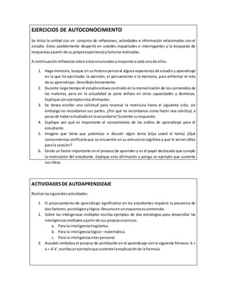 EJERCICIOS DE AUTOCONOCIMIENTO
Se inicia la unidad con un conjunto de reflexiones, actividades e información relacionadas con el
estudio. Estos posiblemente despertó en ustedes inquietudes e interrogantes y la búsqueda de
respuestasapartir de su propiaexperienciaylecturasrealizadas.
A continuaciónreflexione sobre estosenunciadosyrespondaacada una de ellos.
1. Haga memoria, busque en su historia personal alguna experiencia de estudio y aprendizaje
en la que ha ejercitado; la atención, el pensamiento o la memoria, para enfrentar el reto
de su aprendizaje.Descríbalobrevemente.
2. Durante largo tiempo el estudioestuvo centrado en la memorización de los contenidos de
las materias, pero en la actualidad se pone énfasis en otras capacidades y destrezas.
Explique conejemplosestaafirmación.
3. Se desea escribir una solicitud para reservar la matricula hasta el siguiente ciclo, sin
embargo no recordamos sus partes. ¿Por qué no recordamos como hacer una solicitud, a
pesarde haberestudiadoenlasecundaria?Sustente surespuesta.
4. Explique por qué es importante el conocimiento de los estilos de aprendizaje para el
estudiante.
5. Imagine que tiene que polemizar o discutir algún tema (elija usted el tema) ¿Qué
conocimientos verificaría que se encuentre en su estructura cognitiva y que le serian útiles
para la ocasión?
6. Existe un factor importante enel proceso de aprender y es el papel destacado que cumple
la motivación del estudiante. Explique esta afirmación y ponga un ejemplo que sustente
sus ideas.
ACTIVIDADES DE AUTOAPRENDIZAJE
Realice lassiguientesactividades:
1. El procesamiento de aprendizaje significativo en los estudiantes requiere la presencia de
dos factores:psicológicoylógico.Resumaenunesquemasucontenido.
2. Sobre las inteligencias múltiples escriba ejemplos de dos estrategias para desarrollar las
inteligenciasmúltiplesapartirde sus propiasvivencias:
a. Para la inteligencialingüística.
b. Para la inteligencialógico –matemática.
c. Para la inteligenciainterpersonal.
3. Ausubel simboliza el proceso de asimilación en el aprendizaje con la siguiente fórmula: A +
a = A’a’.escribaunejemploque sustente laexplicaciónde laformula.
 