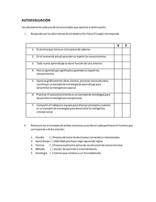 AUTOEVALUACIÓN
Lea atentamente cadaunode losenunciadosque aparece acontinuación.
I. Respondaconlas alternativasde verdadero(V) ofalso(F) segúncorresponda.
II. Relacione losenunciadosde ambascolumnasyescribaencada paréntesisel numeroque
corresponde adicharelación:
1. Estudio ( ) Procesode toma de decisionesconsientese intencionales.
2. Aprendizaje ( ) Habilidadparahaceralgo siguiendo reglas.
3. Técnica ( ) Procesoautónomoactivode construcciónde conocimientos.
4. Método ( ) Acción de ejercitarel entendimiento.
5. Estrategia ( ) Caminoque conduce a un finestablecido.
V F
1. El alumnoque iniciaunciclocarece de saberes.
2. En el momentoactual aprenderesrepetirlosconocimientos.
3. Todo nuevoaprendizaje se daenfunciónde uno anterior.
4. Para el aprendizaje significativoaprenderesrepetirlos
conocimientos.
5. Expresargráficamente ideas,hechos,procesossocioculturales,
constituye unejemplode estrategiade aprendizaje para
desarrollarlainteligenciaespacial.
6. Practicar el autoconocimientoesunejemplode estrategiaspara
desarrollarlainteligenciainterpersonal.
7. Compartirel trabajoen equipoparaafianzarconceptosyvalores
esun ejemplode estrategiasparadesarrollarlainteligencia
interpersonal.
 