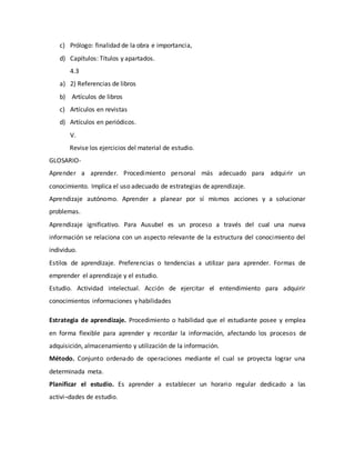 c) Prólogo: finalidad de la obra e importancia,
d) Capítulos: Títulos y apartados.
4.3
a) 2) Referencias de libros
b) Artículos de libros
c) Artículos en revistas
d) Artículos en periódicos.
V.
Revise los ejercicios del material de estudio.
GLOSARIO-
Aprender a aprender. Procedimiento personal más adecuado para adquirir un
conocimiento. Implica el uso adecuado de estrategias de aprendizaje.
Aprendizaje autónomo. Aprender a planear por sí mismos acciones y a solucionar
problemas.
Aprendizaje ignificativo. Para Ausubel es un proceso a través del cual una nueva
información se relaciona con un aspecto relevante de la estructura del conocimiento del
individuo.
Estilos de aprendizaje. Preferencias o tendencias a utilizar para aprender. Formas de
emprender el aprendizaje y el estudio.
Estudio. Actividad intelectual. Acción de ejercitar el entendimiento para adquirir
conocimientos informaciones y habilidades
Estrategia de aprendizaje. Procedimiento o habilidad que el estudiante posee y emplea
en forma flexible para aprender y recordar la información, afectando los procesos de
adquisición, almacenamiento y utilización de la información.
Método. Conjunto ordenado de operaciones mediante el cual se proyecta lograr una
determinada meta.
Planificar el estudio. Es aprender a establecer un horario regular dedicado a las
activi¬dades de estudio.
 