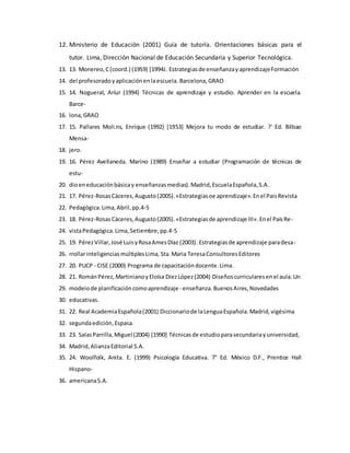 12. Ministerio de Educación (2001) Guía de tutoría. Orientaciones básicas para el
tutor. Lima, Dirección Nacional de Educación Secundaria y Superior Tecnológica.
13. 13. Monereo,C(coord.) (19S9) [1994J. Estrategiasde enseñanzayaprendizajeFormación
14. del profesoradoyaplicaciónenlaescuela. Barcelona,GRAO
15. 14. Nogueral, Aríur (1994) Técnicas de aprendizaje y estudio. Aprender en la escuela.
Barce-
16. lona,GRAO
17. 15. Pallares Moli.ns, Enrique (1992) [1953] Mejora tu modo de estudiar. ?' Ed. Bilbao
Mensa-
18. jero.
19. 16. Pérez Avellaneda. Marino (1989) Enseñar a estudiar (Programación de técnicas de
estu-
20. dioeneducaciónbásicay enseñanzasmedias).Madrid,EscuelaEspañola,S.A.
21. 17. Pérez-RosasCáceres,Augusto(2005).«Estrategiasoe aprendizaje».Enel PaisRevista
22. Pedagógica.Lima,Abril,pp.4-5
23. 18. Pérez-RosasCáceres,Augusto(2005).«Estrategiasde aprendizaje III».Enel PaísRe-
24. vistaPedagógica.Lima,Setiembre,pp.4-5
25. 19. PérezVillar,José LuisyRosaAmesDíaz (2003). Estrategiasde aprendizaje paradesa-
26. rrollarinteligenciasmúltiplesLima, Sta.Maria TeresaConsultoresEditores
27. 20. PUCP - CISE (2000) Programa de capacitacióndocente.Lima.
28. 21. RománPérez,MartinianoyEloísa DiezLópez(2004) Diseñoscurricularesenel aula.Un
29. modeiode planificacióncomoaprendizaje- enseñanza.BuenosAires,Novedades
30. educativas.
31. 22. Real AcademiaEspañola(2001) Diccionariode laLenguaEspañola.Madrid,vigésima
32. segundaedición,Espasa.
33. 23. SalasParrilla,Miguel (2004) [1990] Técnicasde estudioparasecundariayuniversidad,
34. Madrid,AlianzaEditorial S.A.
35. 24. Woolfolk, Anita. E. (1999) Psicología Educativa. 7° Ed. México D.F., Prentice Hall
Hispano-
36. americanaS.A.
 