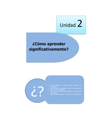 Unidad 2
¿Cómo aprender
significativamente?
¿?
1. ¿Qué habilidades de estudio deben desarrollar los
estudiantes?
2. ¿Qué técnicas de organización ayudan a los estudiantes
para un aprendizaje eficaz?
3. ¿Por qué es conveniente el aprendizaje cooperativo para
los estudios?
4. ¿Que beneficios educativos brinda internet al estudiante?
 
