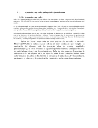 3.2. Aprendera aprenderyel aprendizajeautónomo
3.2.1. Aprendera aprender
Sobre este tema Pérez Rosas (Abril 2005; 4), expresa que «aprender a aprender constituye una demanda de la
educación del siglo /X/Xl-, es uno de los principios psicopedagógicos que inspiran las reformas educativas en el
mundo».
En los tiempos actuales los conocimientos aumentan cada día y existe gran cantidad de información disponible, lo
que hace indispensable que los alumnos desarrollen habilidades para e! maneto de dicha información. El estudiante
debe aprender a buscar. Seleccionar, organizar y elaborar lainformación eintegrarlaasus esquemas cognitivos.
Sostiene Pérez Rosas (Abríl 2005:4), que «aprender estrategias de aprendizaje es «aprender. a aprender» v que
una de las funciones de la educación futura debe ser Promover la capacidad de los alumnos de gestionar sus
propios aprendizajes, adoptar una autonomía creciente en su carrera académica y disponer de herramientas
intelectuales y sociales queles permitan un aprendizajecontinuo alo largo detodasu vida»,
Existe un factor importante en este proceso de aprender a aprender
Monereo(1999:85) lo señala cuando refiere el papel destacado que cumple la
motivación de! alumno. «Así, las creencias sobre las propias capacidades
(autoconceptos) y el juicio acerca de la capacidad para resolver una tarea (autoeficacia)
se materializan a través de la motivación o, dicho de otra manera, determinan la
orientación del estudiante hacia un tipo de meta. Estas creencias actúan como
determinantes directos de la elección e iniciación de actividades. De la constancia,
persistencia y esfuerzo, y de ¡a implicación cognoscitiva en las tareas de aprendizaje».
 
