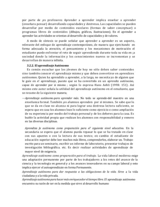 por parte de ¡es profesores Aprender a aprender implica enseñar a aprender
(enseñara pensar) desarrollando capacidades y destrezas. Las capacidades se pueden
desarrollar por medio de contenidos escolares (formas de saber conceptuar) o
programas libres de contenidos (dibujos, gráficos, ilustraciones). En el aprender a
aprender las actividades se orientan al desarrollo de capacidades y de valores.
A modo de síntesis se puede señalar que aprender a aprender es un aspecto,
relevante del enfoque de aprendizaje contemporáneo, de manera que ejercitando en
forma adecuada la atención, el pensamiento y los mecanismos de motivación el
estudiante puede enfrentar el reto de seguir aprendiendo durante toda su vida en ¡a
sociedad donde la información y los conocimientos nuevos se incrementan y se
desarrollan de manera infinita.
3.2.2. El aprendizajeAutónomo
Es común escuchar que los jóvenes de hoy no sólo deben saber contenidos
sino también conocer el aprendizaje mismo y que deben convertirse en aprendices
autónomos. Quien ha aprendido a aprender, a la larga, no necesita ya de alguien que
le guíe en e! aprendizaje, puesto que se ha convertido en un aprendiz autónomo,
capaz de aprender por si mismo ; según lo expresa Hans Aebli (1998: 151). Así
mismo este autor señala la utilidad del aprendizaje autónomo en el estudiante, que
se resume de la siguiente manera;
---Aprendizaje autónomo-para aprender más. No todo se aprende-del maestro en una
enseñanza formal. También ¡os alumnos aprenden por sí mismos. Se sabe que lo
que se da en clase no alcanza ni para lograr una destreza lectora suficiente, se
espera que en casa los alumnos lean lo suficiente como ejercicio o como ampliación
de su experiencia por medio del trabajo personal y de los deberes para la casa. Es
loable la actividad propia que realizan los alumnos con responsabilidad y esmero
en las diversas disciplinas.
Aprendiza Je autónomo como preparación para el' siguiente nivel educativo. En la
secundaria se espera que el alumno pueda repasar lo que se ha tratado en clase
con sus apuntes o con la lectura de sus textos; en cambio el estudiante de
educación superior debe leer muchos más libros, comprenderlos, elaborar un. Trabajo
escrito para un seminario, escribir un informe de laboratorio, presentar trabajos de
investigación bibliográfica. etc. Es decir realizar actividades de aprendizaje de
mayor nivel de exigencia.
Aprendizaje autónomo como preparación para el trabajo. La vida laboral moderna exige
una adaptación permanente por parte de los trabajadores a los retos del avance de la
ciencia y la tecnología en general y a los avances innovadores en su campo laboral y esto
implica ejercer el autoaprendizaie en forma Permanente.
Aprendizaje autónomo para dar respuesta a las obligaciones de la vida. Sirve a la vida
ciudadana y a la vida privada.
Aprendizajeautónomoparahacermás enriquecedoreltiempo libre.El aprendizaje autónomo
encuentra su razón de ser en la medida que sirve al desarrollo humano
 
