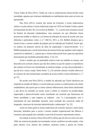 2
Tomaz Tadeu da Silva (2011). Tendo em vista os conhecimentos desenvolvidos nesta
caminhada, optamos por continuar trabalhando as contribuições deste autor no texto ora
apresentado.
Para Silva (2011), existem três teorias do Currículo: a teoria tradicional,as
críticas e as pós-críticas.A teoria tradicional surgiu em 1918 nos Estados Unidos a partir
do lançamento da obra The Curriculum de Bobbitt – “[...] escrito num momento crucial
da história da educação estadunidense, num momento em que diferentes forças
procuravam moldar os objetivos e as formas da educação de massa de acordo com suas
diferentes e particulares visões. [...].” (SILVA, 2011, p. 22). Bobbitt almejava que a
escola tivesse o mesmo modelo de preparo que foi indicado por Frederick Taylor que,
no entanto era proposto através da ideia de organização e desenvolvimento. “[...]
Bobbitt propunha que a escola funcionasse da mesma forma que qualquer outra empresa
comercial ou industrial. [...] queria que o sistema educacional fosse capaz de especificar
precisamente que resultados pretendia obter[...]” (p. 23).
Assim o modelo que era pretendido centrava todo seu trabalho na criança, este
descordava do currículo clássico que não dava ênfase no que diz repeito as experiências
das crianças só levava em consideração as matérias antigas, ou seja, desconsiderando o
que de novo viesse a surgir. Desta forma: “[...] O currículo clássico só pôde sobreviver
no contexto de uma escolarização secundária de acesso restrito à classe dominante. [...]”
(p. 27).
De acordo com Silva (2011), o modelo de educação que Taylor idealizava era
inspirado no modelo de fábrica e a escola tinha que ensinar os conhecimentos da cultura
estadunidense, não queria que as outras culturas inflenciassem, desta forma idealizando
o que devia ser ensinado na escola, assim a ênfase se orientava na produtividade,
organização e desenvolvimento assim concebendo um currículo que funcionasse de
forma semelhante a uma empresa ou indústria com “[...] preocupações com a
manutenção de uma identidade nacional, como resultado das sucessivas ondas de
imigração; o processo de crescente industrialização e urbanização.” (p. 22).
Assim de forma geral as teorias tradicionais do currículo marcam o início desta
discussão, defendem para a escola o mesmo modelo organizacional das fábricas e
resumem a preocupação dos conteúdos a uma lista de assuntos supostamente neutros.
Em relação às teorias críticas Silva (2011) afirma que ela tem seu início nos anos
1960, um contexto de grandes movimentações sociais e políticas em todo mundo: a luta
pelos direitos civis, direitos das mulheres, protestos contra a guerra do Vietnã,
 