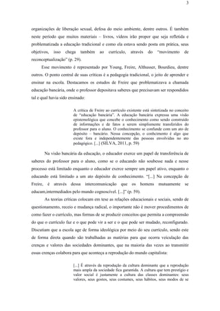 3
organizações de liberação sexual, defesa do meio ambiente, dentre outros. É também
neste período que muitos materiais – livros, vídeos irão propor que seja refletida e
problematizada a educação tradicional e como ela estava sendo posta em prática, seus
objetivos, isso chega também ao currículo, através do “movimento de
reconceptualização” (p. 29).
Esse movimento é representado por Young, Freire, Althusser, Bourdieu, dentre
outros. O ponto central de suas críticas é a pedagogia tradicional, o jeito de aprender e
ensinar na escola. Destacamos os estudos de Freire que problematizava a chamada
educação bancária, onde o professor depositava saberes que precisavam ser respondidos
tal e qual havia sido ensinado:
A crítica de Freire ao currículo existente está sintetizada no conceito
de “educação bancária”. A educação bancária expressa uma visão
epistemológica que concebe o conhecimento como sendo construído
de informações e de fatos a serem simplismente transferidos do
professor para o aluno. O conhecimento se confunde com um ato de
depósito – bancário. Nessa concepção, o conhcimento é algo que
existe fora e independentemente das pessoas envolvidas no ato
pedagógico. [...] (SILVA, 2011, p. 59)
Na visão bancária da educação, o educador exerce um papel de transferência de
saberes do professor para o aluno, como se o educando não soubesse nada e nesse
processo está limitado enquanto o educador exerce sempre um papel ativo, enquanto o
educando está limitado a um ato depósito de conhecimento. “[...] Na concepção de
Freire, é através dessa intercomunicação que os homens mutuamente se
educam,intermediados pelo mundo cognoscível. [...]” (p. 59).
As teorias críticas colocam em tese as relações educacionais e sociais, sendo de
questionamento, receio e mudança radical, o importante não é mover procedimentos de
como fazer o currículo, mas formas de se produzir conceitos que permita a compreensão
do que o currículo faz e o que pode vir a ser e o que pode ser mudado, reconfigurado.
Discutiam que a escola age de forma ideológica por meio do seu currículo, sendo este
de forma direta quando são trabalhadas as matérias para que ocorra veículação das
crenças e valores das sociedades dominantes, que na maioria das vezes ao transmitir
essas crenças colabora para que aconteça a reprodução do mundo capitalista:
[...] É através da reprodução da cultura dominante que a reprodução
mais ampla da sociedade fica garantida. A cultura que tem prestígio e
valor social é justamente a cultura das classes dominantes: seus
valores, seus gostos, seus costumes, seus hábitos, seus modos de se
 