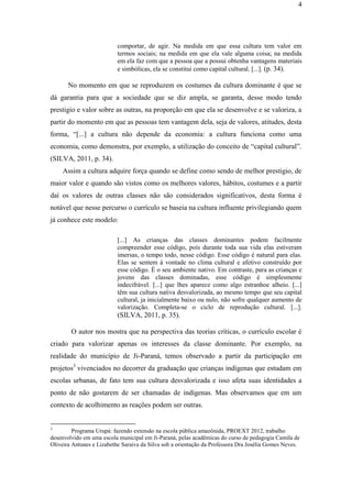 4
comportar, de agir. Na medida em que essa cultura tem valor em
termos sociais; na medida em que ela vale alguma coisa; na medida
em ela faz com que a pessoa que a possui obtenha vantagens materiais
e simbólicas, ela se constitui como capital cultural. [...]. (p. 34).
No momento em que se reproduzem os costumes da cultura dominante é que se
dá garantia para que a sociedade que se diz ampla, se garanta, desse modo tendo
prestigio e valor sobre as outras, na proporção em que ela se desenvolve e se valoriza, a
partir do momento em que as pessoas tem vantagem dela, seja de valores, atitudes, desta
forma, “[...] a cultura não depende da economia: a cultura funciona como uma
economia, como demonstra, por exemplo, a utilização do conceito de “capital cultural”.
(SILVA, 2011, p. 34).
Assim a cultura adquire força quando se define como sendo de melhor prestigio, de
maior valor e quando são vistos como os melhores valores, hábitos, costumes e a partir
daí os valores de outras classes não são considerados significativos, desta forma é
notável que nesse percurso o currículo se baseia na cultura influente privilegiando quem
já conhece este modelo:
[...] As crianças das classes dominantes podem facilmente
compreender esse código, pois durante toda sua vida elas estiveram
imersas, o tempo todo, nesse código. Esse código é natural para elas.
Elas se sentem á vontade no clima cultural e afetivo construído por
esse código. É o seu ambiente nativo. Em contraste, para as crianças e
jovens das classes dominadas, esse código é simplesmente
indecifrável. [...] que lhes aparece como algo estranhoe alheio. [...]
têm sua cultura nativa desvalorizada, ao mesmo tempo que seu capital
cultural, ja inicialmente baixo ou nulo, não sofre qualquer aumento de
valorização. Completa-se o ciclo de reprodução cultural. [...].
(SILVA, 2011, p. 35).
O autor nos mostra que na perspectiva das teorias críticas, o currículo escolar é
criado para valorizar apenas os interesses da classe dominante. Por exemplo, na
realidade do município de Ji-Paraná, temos observado a partir da participação em
projetos3
vivenciados no decorrer da graduação que crianças indígenas que estudam em
escolas urbanas, de fato tem sua cultura desvalorizada e isso afeta suas identidades a
ponto de não gostarem de ser chamadas de indígenas. Mas observamos que em um
contexto de acolhimento as reações podem ser outras.
3
Programa Urupá: fazendo extensão na escola pública amazônida, PROEXT 2012, trabalho
desenvolvido em uma escola municipal em Ji-Paraná, pelas acadêmicas do curso de pedagogia Camila de
Oliveira Antunes e Lizabethe Saraiva da Silva sob a orientação da Professora Dra Josélia Gomes Neves.
 