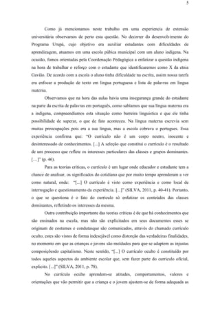 5
Como já mencionamos neste trabalho em uma experiencia de extensão
universitária observamos de perto esta questão. No decorrer do desenvolvimento do
Programa Urupá, cujo objetivo era auxiliar estudantes com dificuldades de
aprendizagem, atuamos em uma escola púbica municipal com um aluno indígena. Na
ocasião, fomos orientadas pela Coordenação Pedagógica a enfatizar a questão indígena
na hora de trabalhar o reforço com o estudante que identificaremos como X da etnia
Gavião. De acordo com a escola o aluno tinha dificuldade na escrita, assim nossa tarefa
era enfocar a produção de texto em lingua portuguesa e lista de palavras em lingua
materna.
Observamos que na hora das aulas havia uma insegurança grande do estudante
na parte da escrita de palavras em português, como sabíamos que sua língua materna era
a indígena, compreendíamos esta situação como barreira linguistica e que ele tinha
possibilidade de superar, o que de fato aconteceu. Na língua materna escrevia sem
muitas preocupações pois era a sua lingua, mas a escola cobrava o portugues. Essa
experiência confirma que: “O currículo não é um corpo neutro, inocente e
desinteressado de conhecimentos. [...] A seleção que constitui o currículo é o resultado
de um processo que reflete os interesses particulares das classes e grupos dominantes.
[…]” (p. 46).
Para as teorias críticas, o currículo é um lugar onde educador e estudante tem a
chance de analisar, os significados do cotidiano que por muito tempo aprenderam a ver
como natural, onde: “[...] O currículo é visto como experiência e como local de
interrogação e questionamento da experiência. [...]” (SILVA, 2011, p. 40-41). Portanto,
o que se questiona é o fato do currículo só enfatizar os conteúdos das classes
dominantes, refletindo os interesses da mesma.
Outra contribuição importante das teorias críticas é de que há conhecimentos que
são ensinados na escola, mas não são explicitados em seus documentos esses se
originam de costumes e condutasque são comunicados, através do chamado currículo
oculto, estes são vistos de forma indesejável como distorção das verdadeiras finalidades,
no momento em que as crianças e jovens são moldados para que se adaptem as injustas
composiçõesdo capitalismo. Neste sentido, “[...] O currículo oculto é constituído por
todos aqueles aspectos do ambiente escolar que, sem fazer parte do currículo oficial,
explicito. [...]” (SILVA, 2011, p. 78).
No currículo oculto aprendem-se atitudes, comportamentos, valores e
orientações que vão permitir que a criança e o jovem ajustem-se de forma adequada as
 