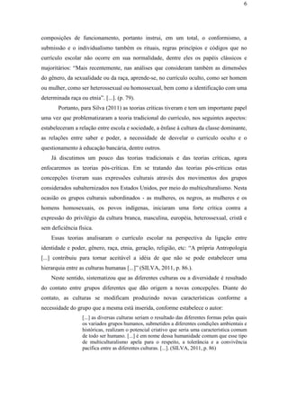6
composições de funcionamento, portanto instrui, em um total, o conformismo, a
submissão e o individualismo também os rituais, regras princípios e códigos que no
currículo escolar não ocorre em sua normalidade, dentre eles os papéis clássicos e
majoritários: “Mais recentemente, nas análises que consideram também as dimensões
do gênero, da sexualidade ou da raça, aprende-se, no currículo oculto, como ser homem
ou mulher, como ser heterossexual ou homossexual, bem como a identificação com uma
determinada raça ou etnia”. [...]. (p. 79).
Portanto, para Silva (2011) as teorias críticas tiveram e tem um importante papel
uma vez que problematizaram a teoria tradicional do currículo, nos seguintes aspectos:
estabeleceram a relação entre escola e sociedade, a ênfase à cultura da classe dominante,
as relações entre saber e poder, a necessidade de desvelar o curriculo oculto e o
questionamento à educação bancária, dentre outros.
Já discutimos um pouco das teorias tradicionais e das teorias críticas, agora
enfocaremos as teorias pós-críticas. Em se tratando das teorias pós-críticas estas
concepções tiveram suas expressões culturais através dos movimentos dos grupos
considerados subalternizados nos Estados Unidos, por meio do multiculturalismo. Nesta
ocasião os grupos culturais subordinados - as mulheres, os negros, as mulheres e os
homens homosexuais, os povos indígenas, iniciaram uma forte crítica contra a
expressão do privilégio da cultura branca, masculina, européia, heterossexual, cristã e
sem deficiência física.
Essas teorias analisaram o currículo escolar na perspectiva da ligação entre
identidade e poder, gênero, raça, etnia, geração, religião, etc: “A própria Antropologia
[...] contribuiu para tornar aceitável a idéia de que não se pode estabelecer uma
hierarquia entre as culturas humanas [...]” (SILVA, 2011, p. 86.).
Neste sentido, sistematizou que as diferentes culturas ou a diversidade é resultado
do contato entre grupos diferentes que dão origem a novas concepções. Diante do
contato, as culturas se modificam produzindo novas características conforme a
necessidade do grupo que a mesma está inserida, conforme estabelece o autor:
[...] as diversas culturas seriam o resultado das diferentes formas pelas quais
os variados grupos humanos, submetidos a diferentes condições ambientais e
históricas, realizam o potencial criativo que seria uma característica comum
de todo ser humano. [...] é em nome dessa humanidade comum que esse tipo
de multiculturalismo apela para o respeito, a tolerância e a convivência
pacífica entre as diferentes culturas. [...]. (SILVA, 2011, p. 86)
 